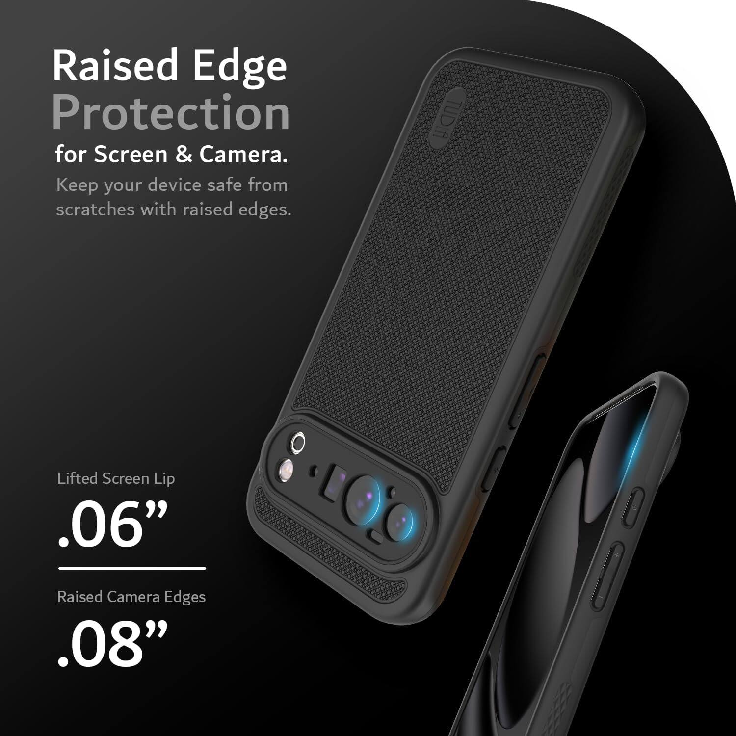Raised Edge Protection  
for Screen & Camera.  
Keep your device safe from scratches with raised edges.  

Lifted Screen Lip  
.06"  

Raised Camera Edges  
.08"