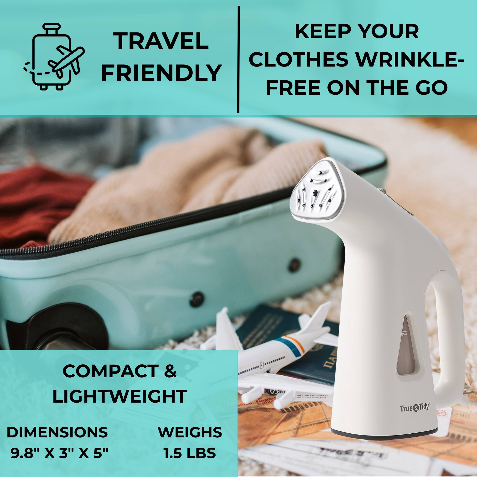 TRAVEL FRIENDLY

KEEP YOUR CLOTHES WRINKLE-FREE ON THE GO

COMPACT & LIGHTWEIGHT

DIMENSIONS 9.8" X 3" X 5"

WEIGHS 1.5 LBS

True@Tidy