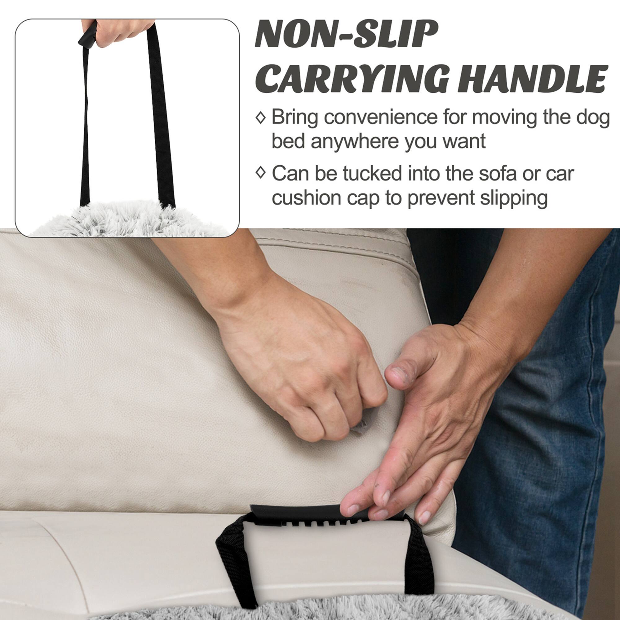 NON-SLIP CARRYING HANDLE

- Bring convenience for moving the dog bed anywhere you want
- Can be tucked into the sofa or car cushion cap to prevent slipping