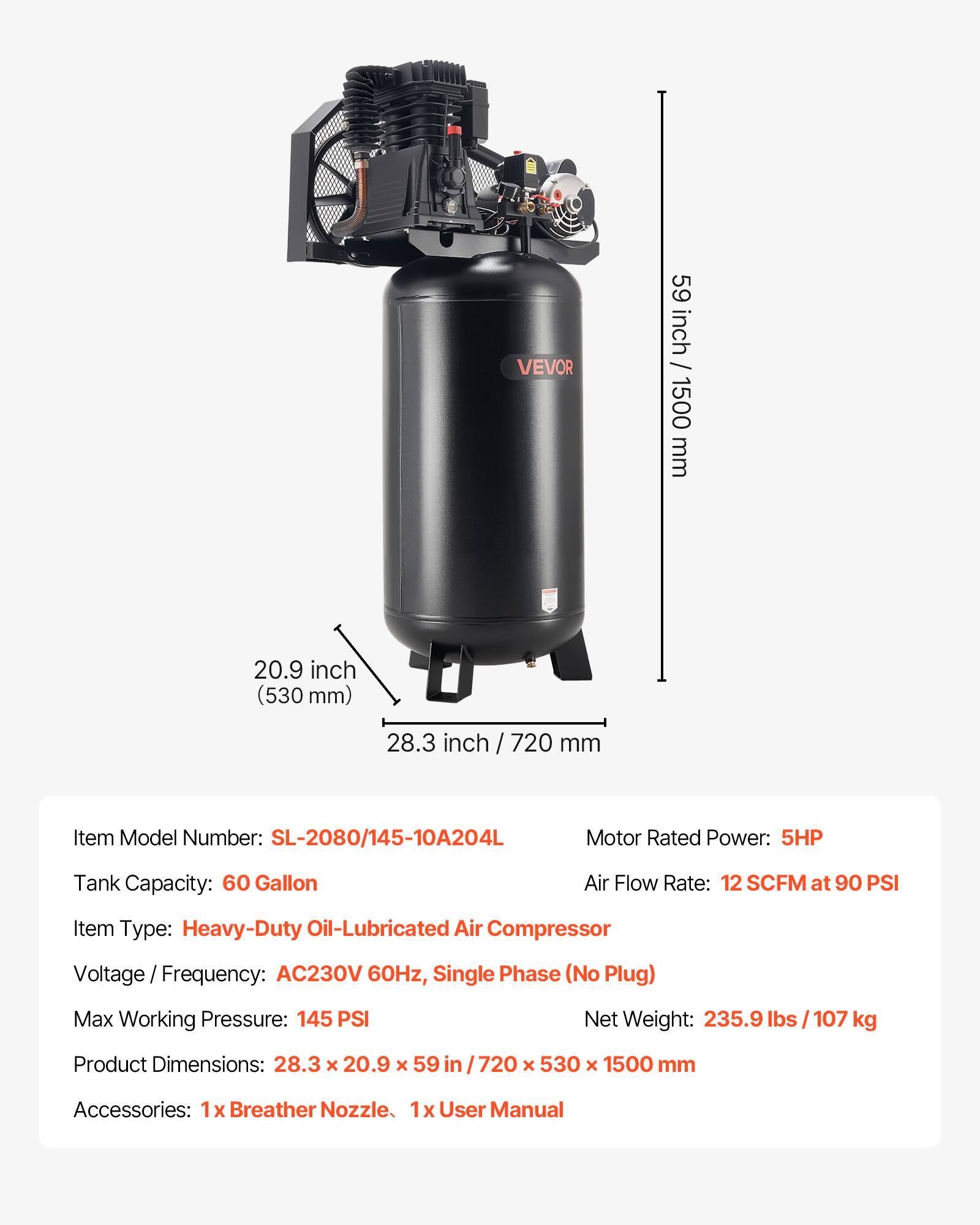 VEVOR

59 inch / 1500 mm  
20.9 inch (530 mm)  
28.3 inch / 720 mm  

Item Model Number: SL-2080/145-10A204L  
Motor Rated Power: 5HP  
Tank Capacity: 60 Gallon  
Air Flow Rate: 12 SCFM at 90 PSI  
Item Type: Heavy-Duty Oil-Lubricated Air Compressor  
Voltage Frequency: AC230V 60Hz, Single Phase (No Plug)  
Max Working Pressure: 145 PSI  
Net Weight: 235.9 lbs / 107 kg  
Product Dimensions: 28.3 X 20.9 X 59 in / 720 X 530 X 1500 mm  
Accessories: 1x Breather Nozzle, 1x User Manual