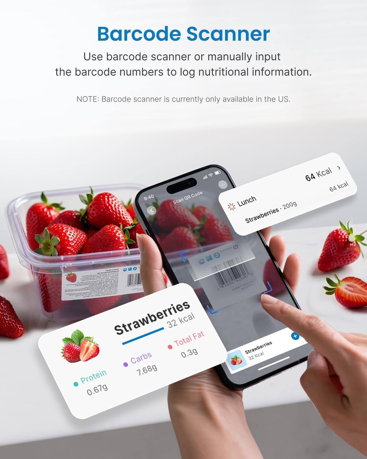 Barcode Scanner  
Use barcode scanner or manually input the barcode numbers to log nutritional information.  
NOTE: Barcode scanner is currently only available in the US.  

Lunch  
Strawberries - 200g  
64 kcal  

Strawberries  
32 kcal  
Total Fat: 0.3g  
Carbs: 7.68g  
Protein: 0.67g