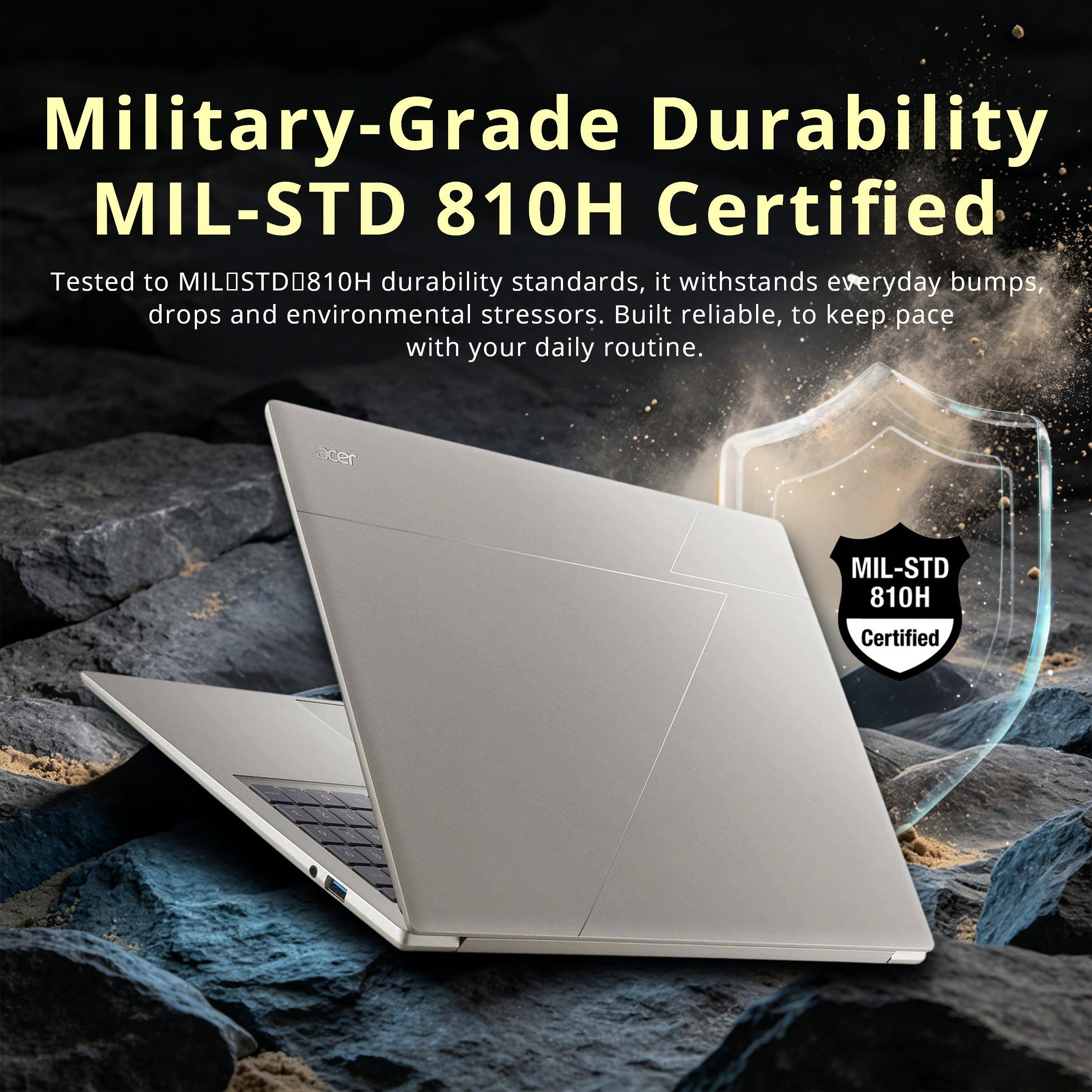 Military-Grade Durability  
MIL-STD 810H Certified  

Tested to MIL-STD-810H durability standards, it withstands everyday bumps, drops and environmental stressors. Built reliable, to keep pace with your daily routine.  

acer  
MIL-STD 810H  
Certified