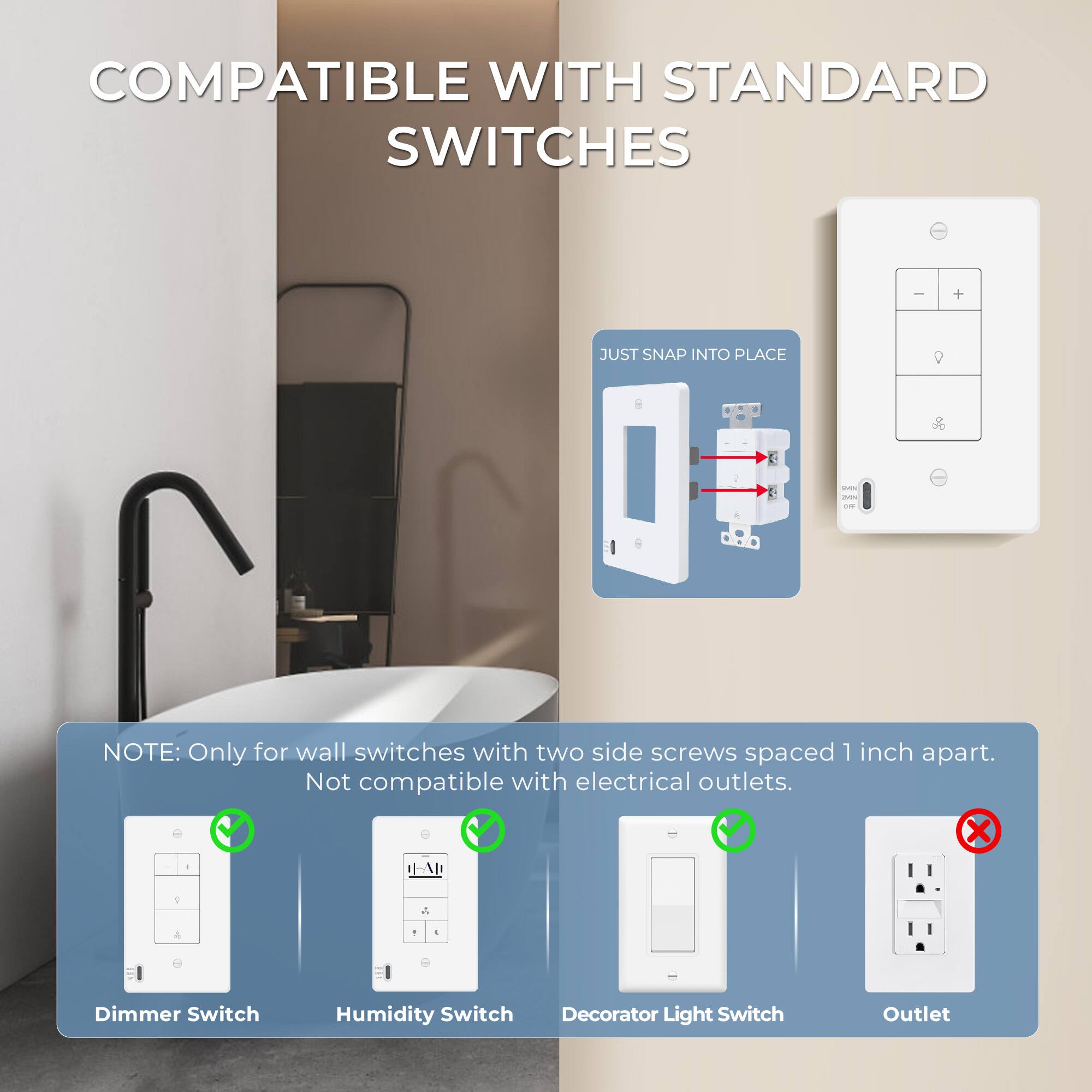 COMPATIBLE WITH STANDARD SWITCHES

JUST SNAP INTO PLACE

NOTE: Only for wall switches with two side screws spaced 1 inch apart. Not compatible with electrical outlets.

- Dimmer Switch
- Humidity Switch
- Decorator Light Switch
- Outlet