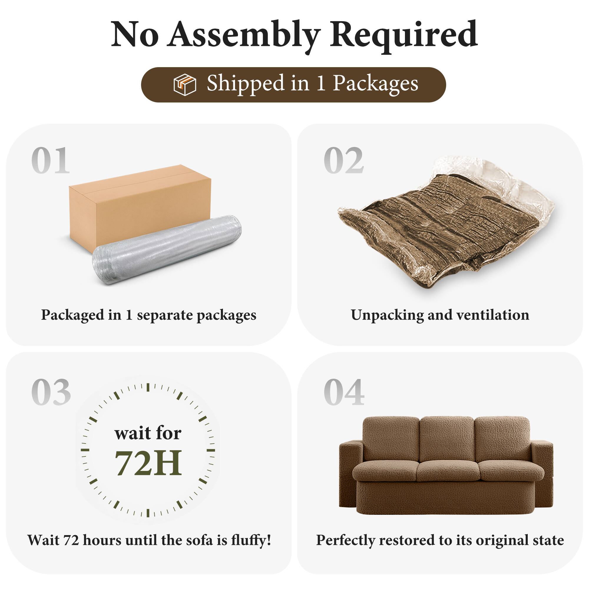 No Assembly Required

Shipped in 1 Packages

01  
Packaged in 1 separate packages

02  
Unpacking and ventilation

03  
wait for 72H  
Wait 72 hours until the sofa is fluffy!

04  
Perfectly restored to its original state