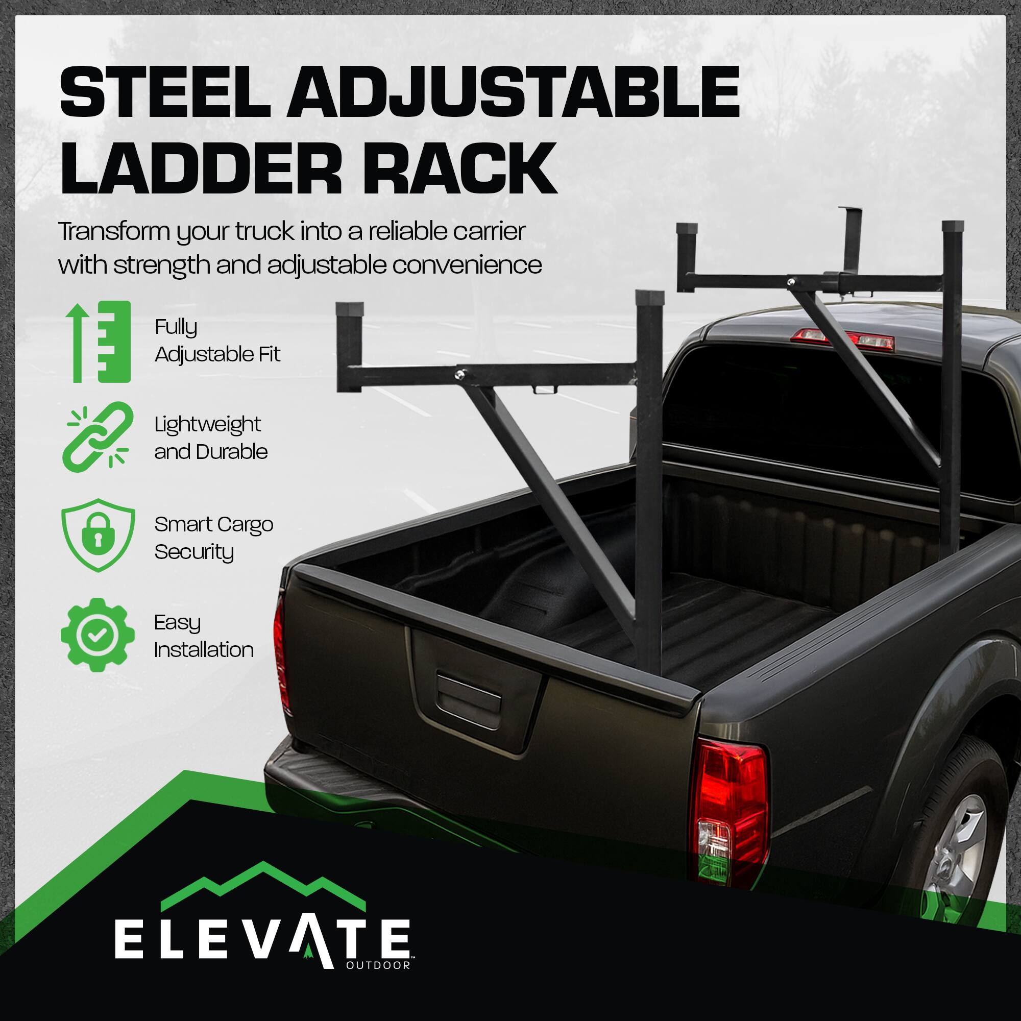 STEEL ADJUSTABLE LADDER RACK

Transform your truck into a reliable carrier with strength and adjustable convenience

- Fully Adjustable Fit
- Lightweight and Durable
- Smart Cargo Security
- Easy Installation

ELEVATE OUTDOOR