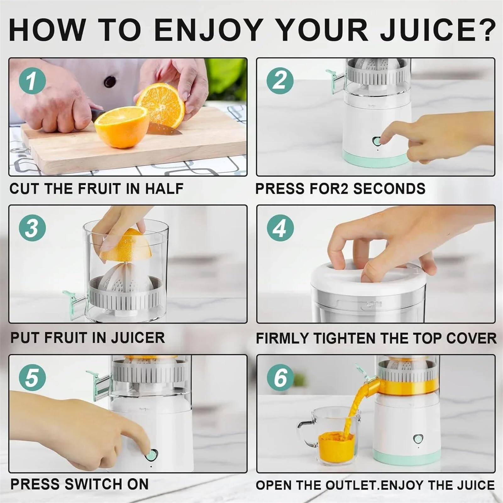 HOW TO ENJOY YOUR JUICE?

1. CUT THE FRUIT IN HALF
2. PRESS FOR 2 SECONDS
3. PUT FRUIT IN JUICER
4. FIRMLY TIGHTEN THE TOP COVER
5. PRESS SWITCH ON
6. OPEN THE OUTLET. ENJOY THE JUICE