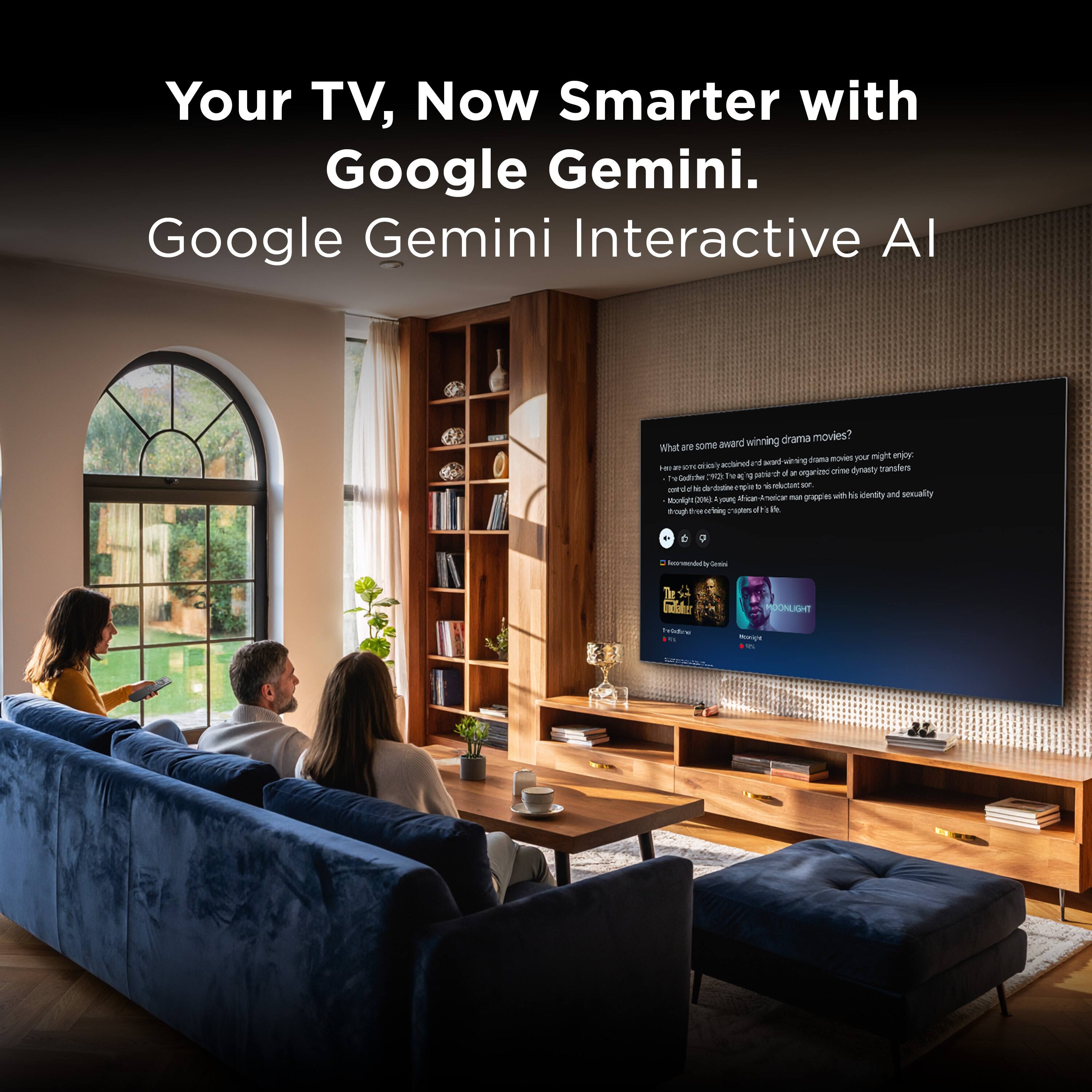 Your TV, Now Smarter with Google Gemini.  
Google Gemini Interactive AI

What are some award-winning drama movies?  
Here are some critically acclaimed and award-winning drama movies you might enjoy:  
- "The Godfather" (1972) - A classic organized crime dynasty transfers control of a criminal empire to the next generation.  
- "Moonlight" (2016) - A coming-of-age drama about a young African-American man who grapples with his identity and sexuality.