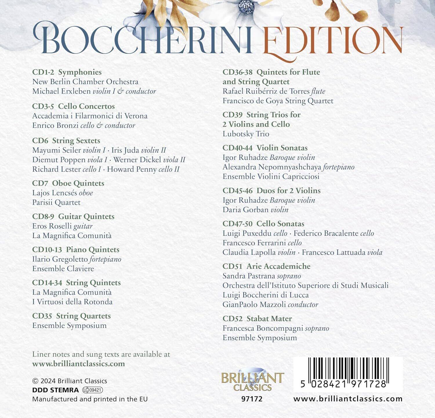 BOCCCHERINI EDITION

CD1-2 Symphonies  
New Berlin Chamber Orchestra  
Michael Erxleben violin & conductor

CD3-5 Cello Concertos  
Accademia i Filharmonici di Verona  
Enrico Bronzi cello & conductor

CD6 String Sextets  
Mayumi Seiler violin I • Iris Juda violin II  
Diemut Poppen viola I • Werner Dickel viola II  
Richard Lester cello I • Howard Penny cello II

CD7 Oboe Quintets  
Lajos Lencsés oboe  
Parisii Quartet

CD8-9 Guitar Quintets  
Eros Roselli guitar  
La Magnifica Comunità

CD10-13 Piano Quintets  
Ilario Gregoletto fortepiano  
Ensemble Claviere

CD14-34 String Quintets  
La Magnifica Comunità  
I Virtuosi della Rotonda

CD35 String Quartets  
Ensemble Symposia

CD36-38 Quintets for Flute and String Quartet  
Rafael Ruiberriz de Torres flute  
Francisco de Goya String Quartet

CD39 String Tri