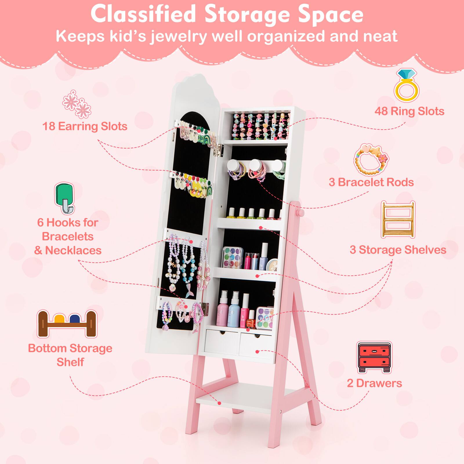 Classified Storage Space
Keeps kid's jewelry well organized and neat

18 Earring Slots
48 Ring Slots
3 Bracelet Rods
6 Hooks for Bracelets & Necklaces
3 Storage Shelves
Bottom Storage Shelf
2 Drawers