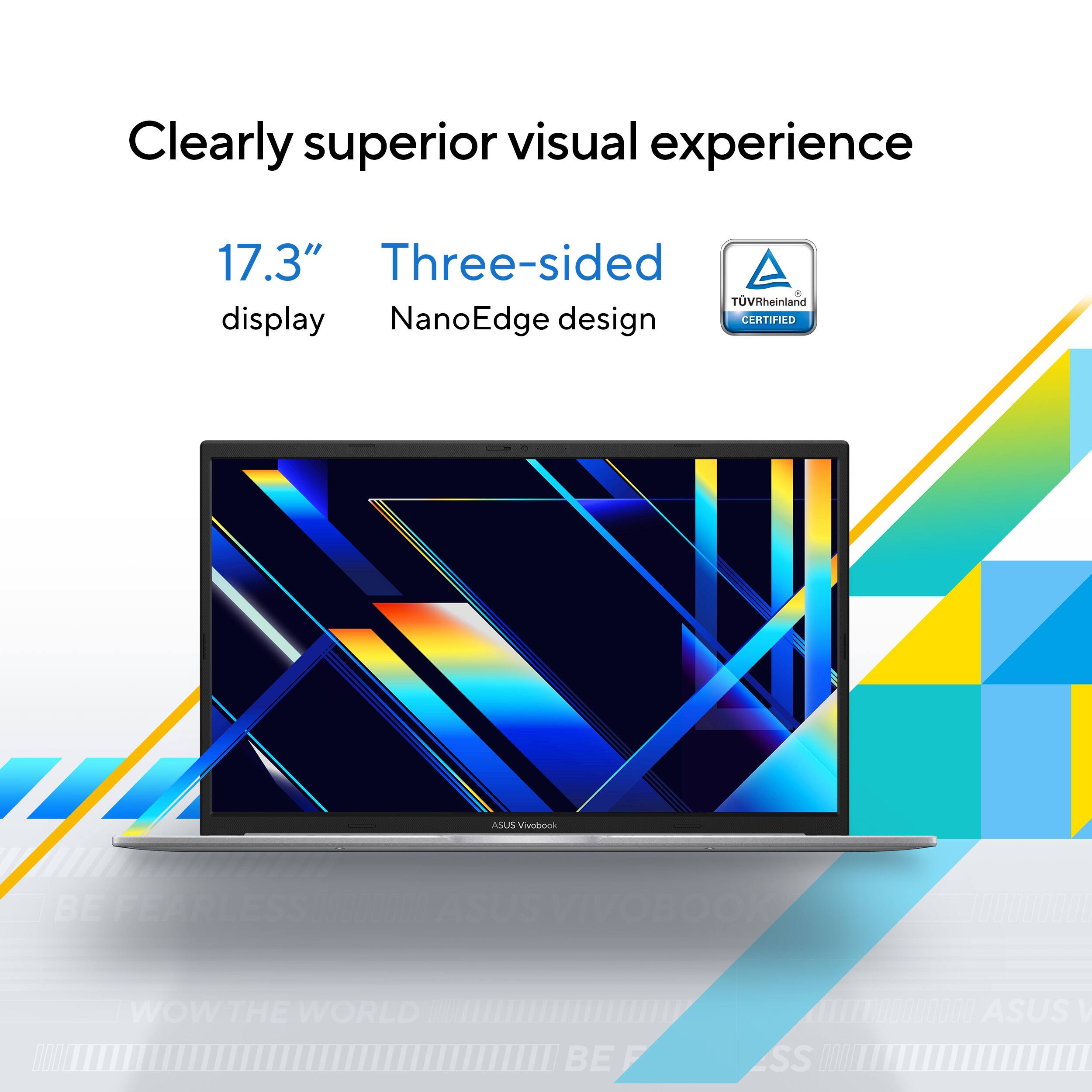 Clearly superior visual experience

17.3" display

Three-sided NanoEdge design

TÜV Rheinland CERTIFIED

ASUS VIVOBOOK

BE FEARLESS

WOW THE WORLD

ASUS