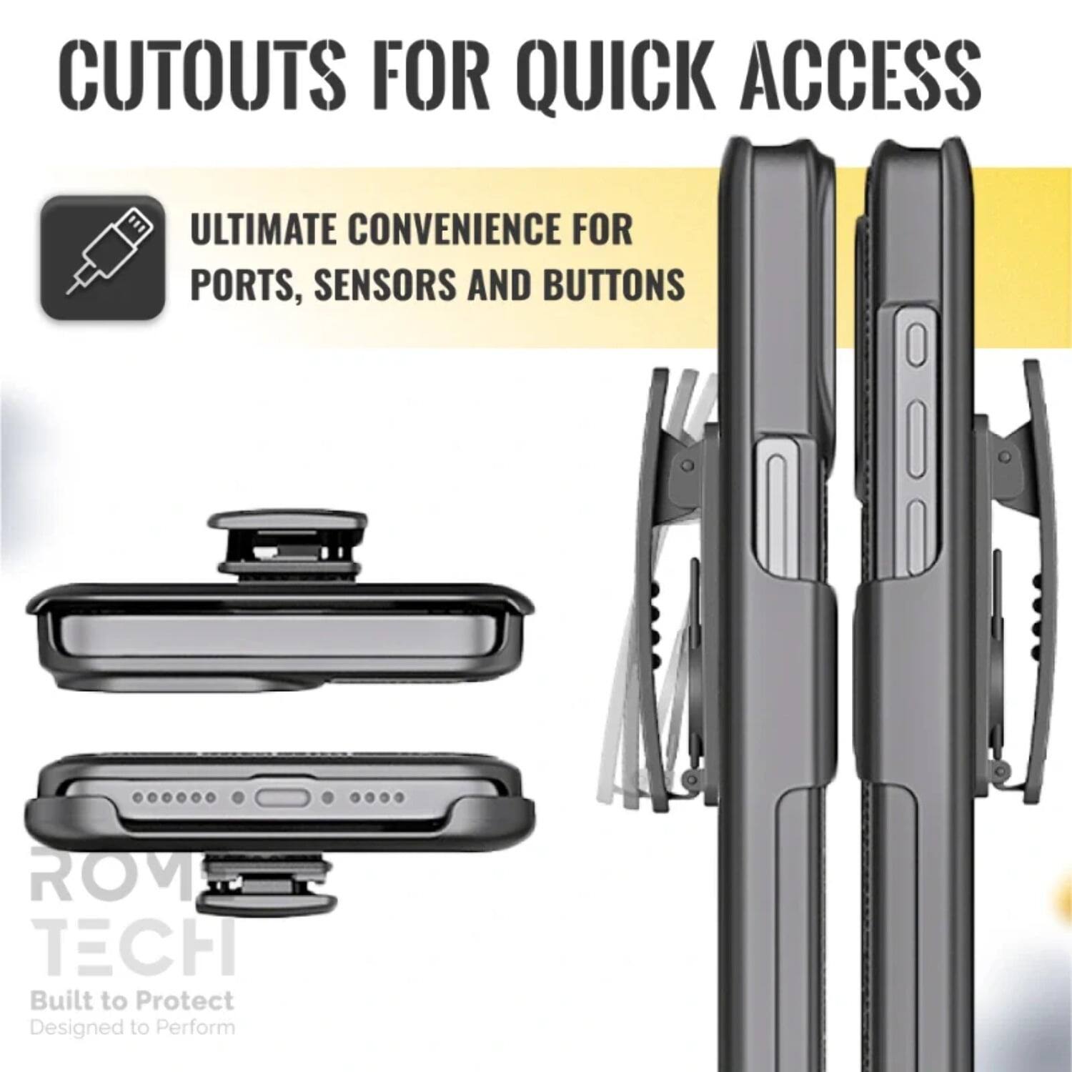 CUTOUTS FOR QUICK ACCESS

ULTIMATE CONVENIENCE FOR PORTS, SENSORS AND BUTTONS

ROM TECH
Built to Protect
Designed to Perform