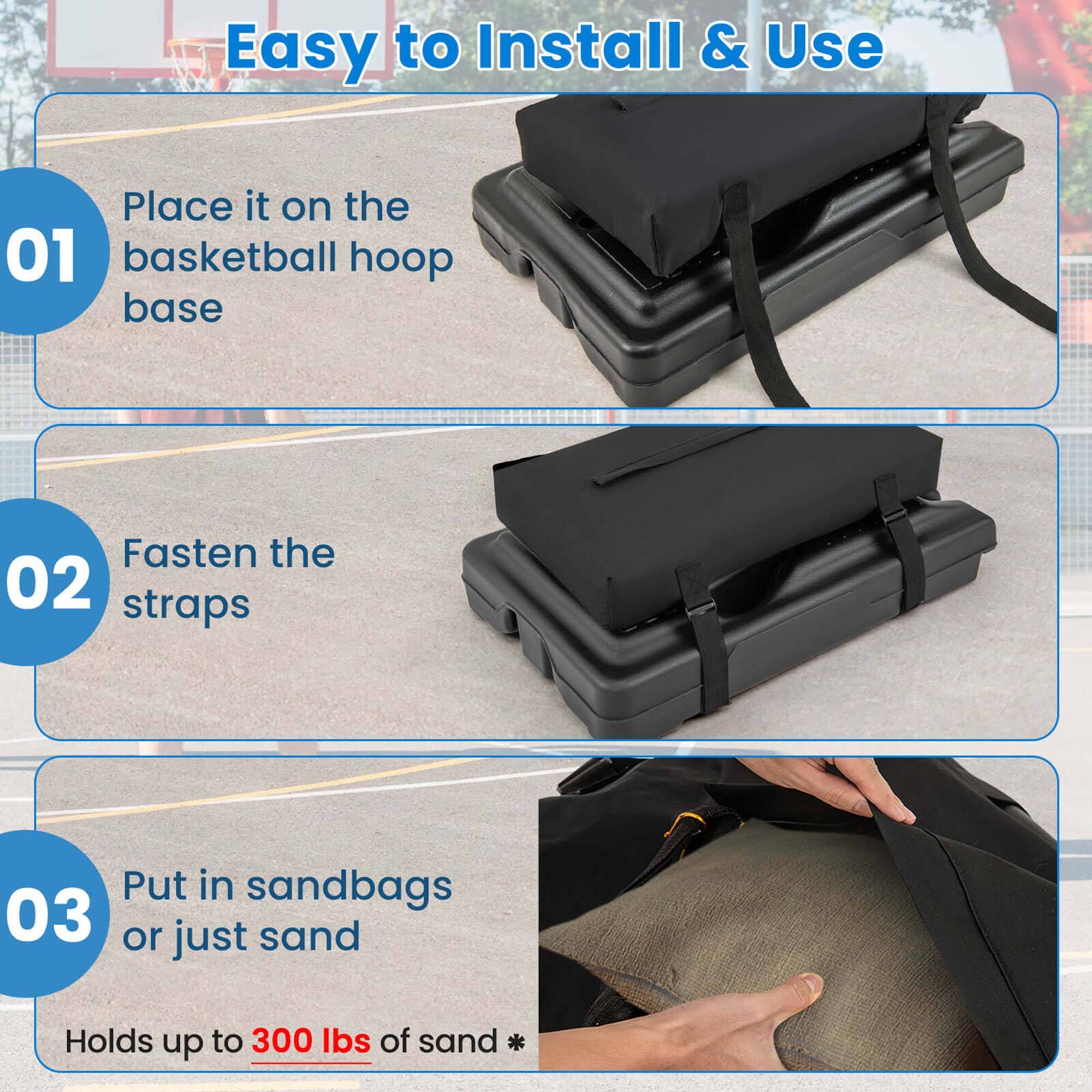 Easy to Install & Use

01 Place it on the basketball hoop base

02 Fasten the straps

03 Put in sandbags or just sand

Holds up to 300 lbs of sand *