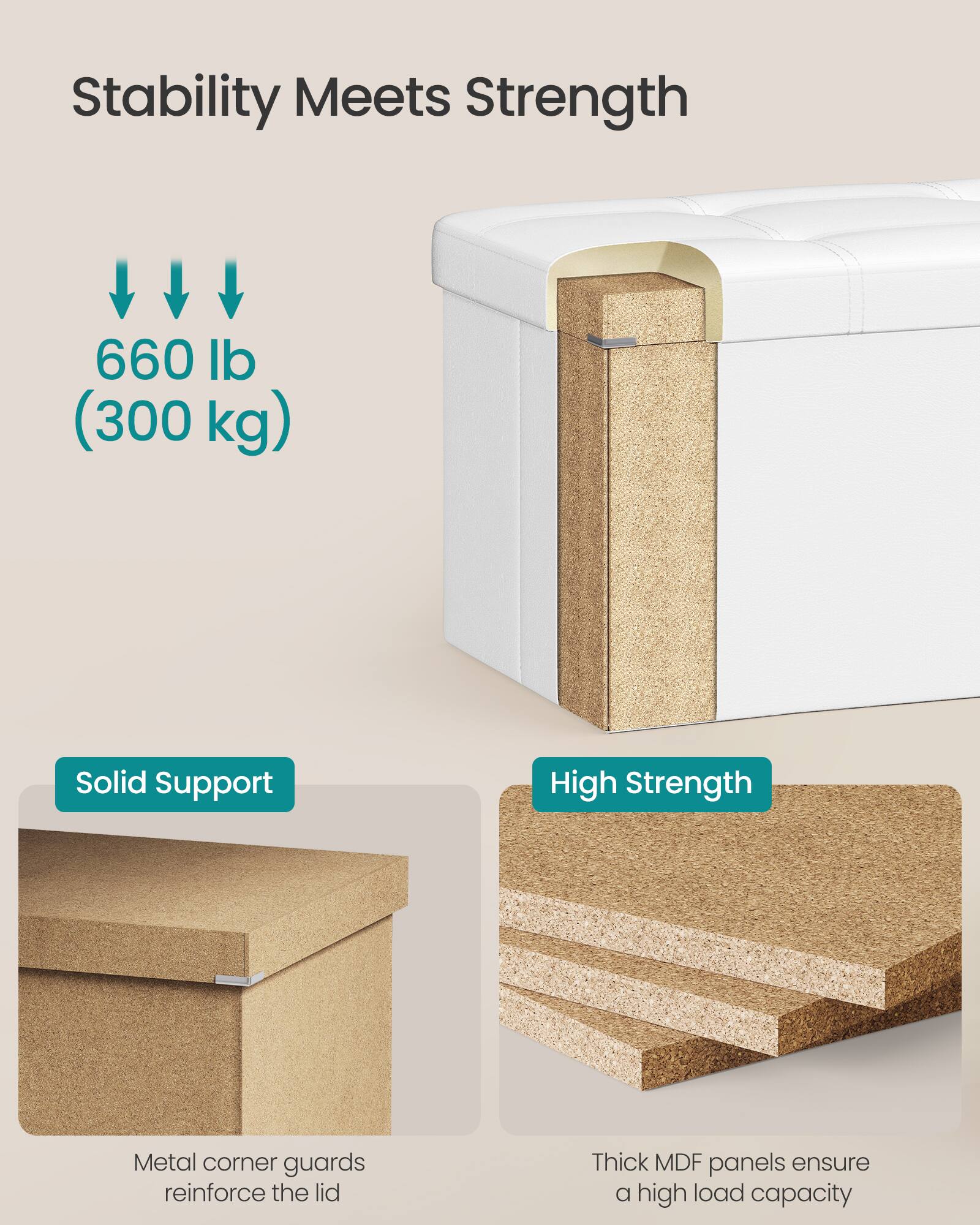 Stability Meets Strength

660 lb (300 kg)

Solid Support  
Metal corner guards reinforce the lid

High Strength  
Thick MDF panels ensure a high load capacity