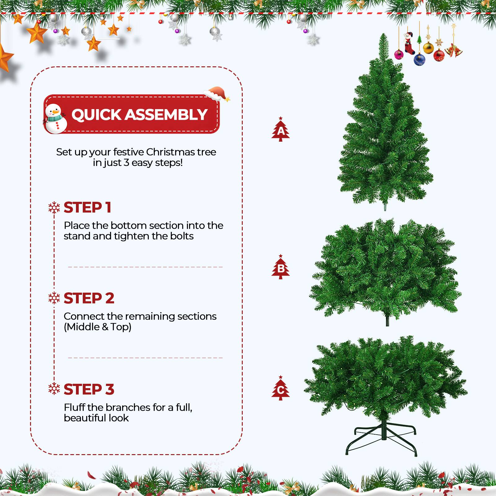 QUICK ASSEMBLY

Set up your festive Christmas tree in just 3 easy steps!

STEP 1
Place the bottom section into the stand and tighten the bolts

STEP 2
Connect the remaining sections (Middle & Top)

STEP 3
Fluff the branches for a full, beautiful look
