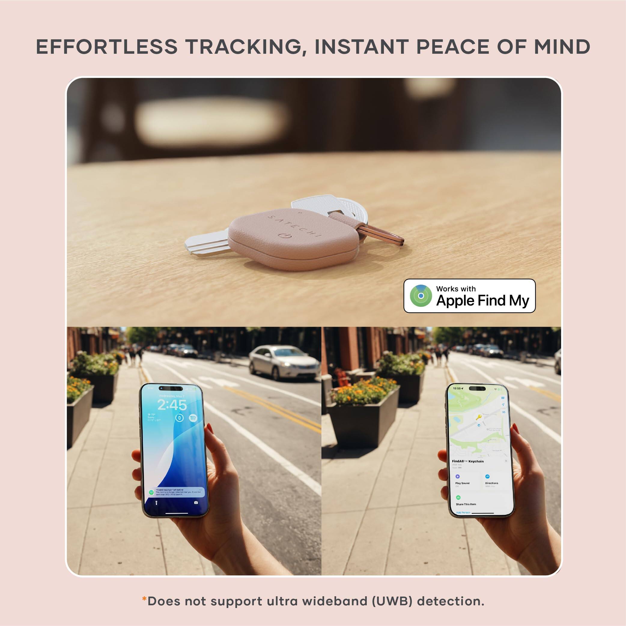 EFFORTLESS TRACKING, INSTANT PEACE OF MIND

Works with Apple Find My

*Does not support ultra wideband (UWB) detection.