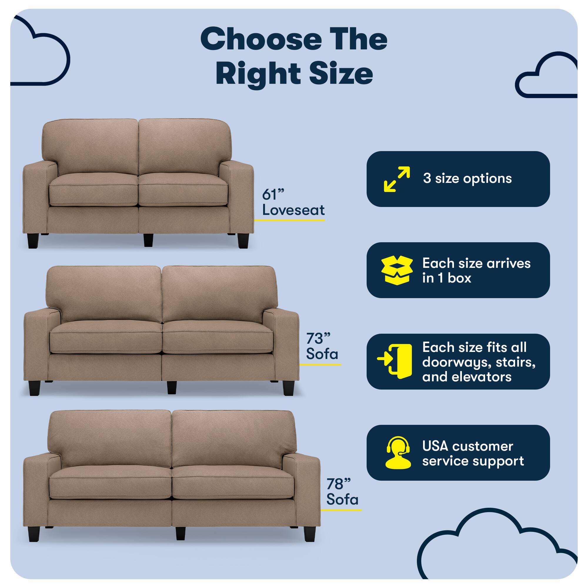 Choose The Right Size

61" Loveseat

3 size options
Each size arrives in 1 box

73" Sofa
Each size fits all doorways, stairs, and elevators

78" Sofa
USA customer service support