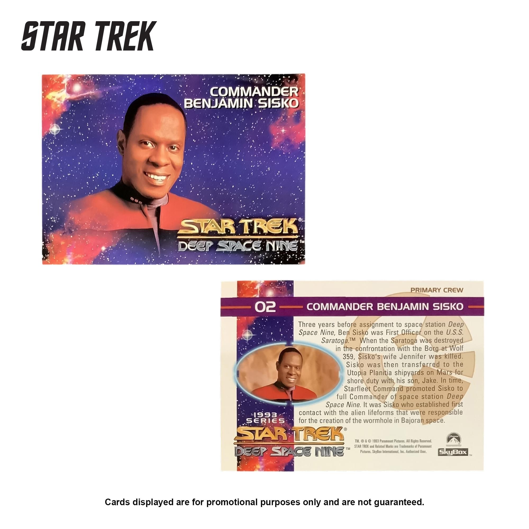 STAR TREK COMMANDER BENJAMIN SISKO  
STAR TREK DEEP SPACE NINE  
PRIMARY CREW 02  
COMMANDER BENJAMIN SISKO  

Three years before assignment to space station Deep Space Nine, Ben Sisko was First Officer on the U.S.S. Saratoga. When the Saratoga was destroyed in the confrontation with the Borg at Wolf 359, Sisko's wife Jennifer was killed. Sisko was then transferred to the Utopia Planitia shipyards on Mars for shore duty with his son, Jake. In time, Starfleet Command promoted Sisko to full Commander of space station Deep Space Nine. It was Sisko who established first contact with the alien lifeforms that were responsible for the creation of the wormhole in Bajoran space.  

STAR TREK IN . . .  
- Poues . Egle SA 1 - Sdad Bole a Tadoade 4 TH DEEP SPACE NINE  
Potteres Tdler Ienatonal M - SkyBox  

Cards displayed are for promotional purposes only and are not guaranteed.
