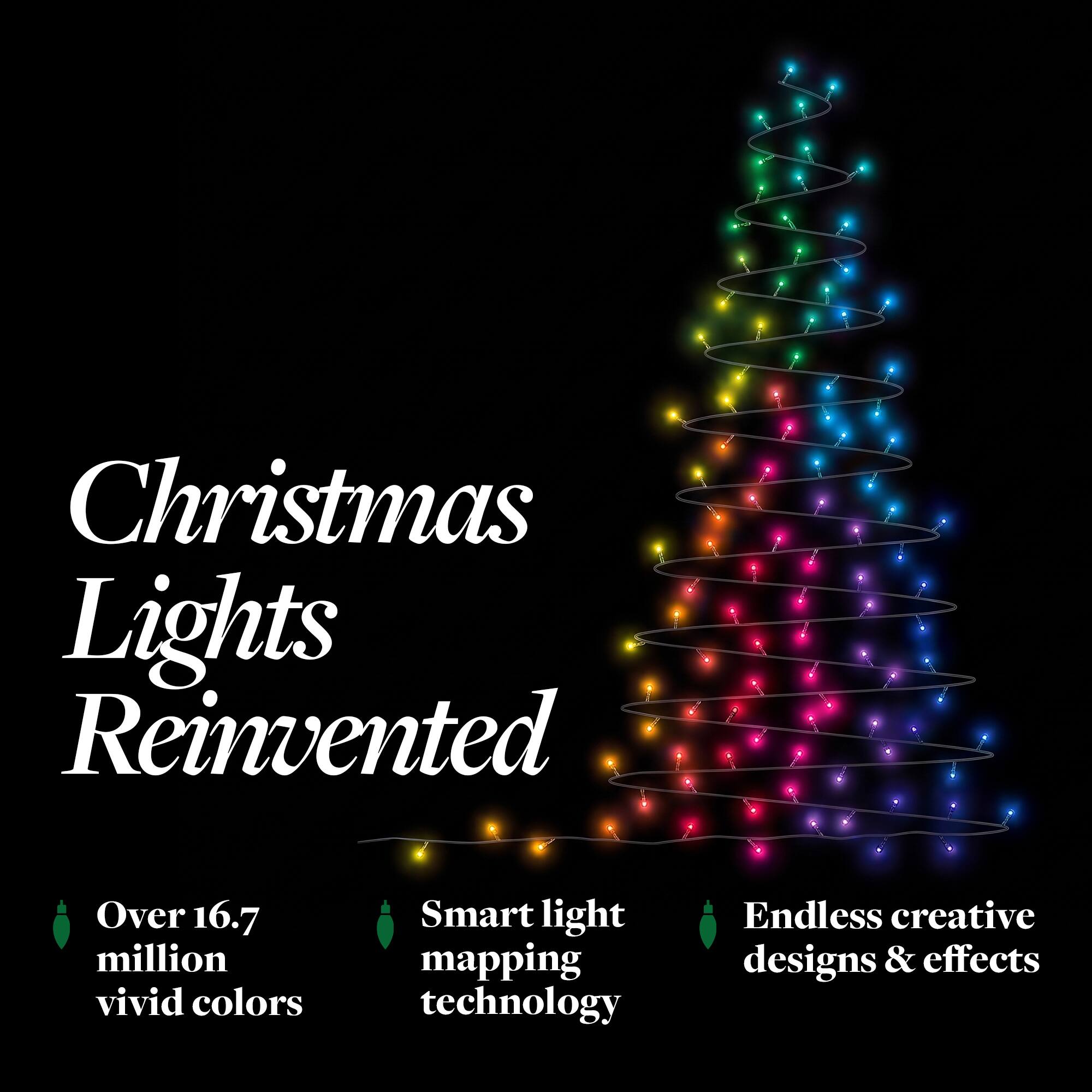 Christmas Lights Reinvented

- Over 16.7 million vivid colors
- Smart light mapping technology
- Endless creative designs & effects