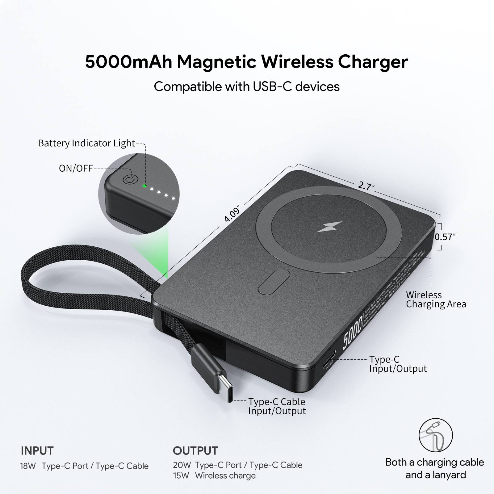 5000mAh Magnetic Wireless Charger Compatible with USB-C devices

Battery Indicator Light ON/OFF
4.09"
2.7"
1"
0.57"
Wireless Charging Area
5000
Type-C Input/Output
Type-C Cable Input/Output
INPUT
18W Type-C Port / Type-C Cable
OUTPUT
20W Type-C Port / Type-C Cable
15W Wireless charge
Both a charging cable and a lanyard