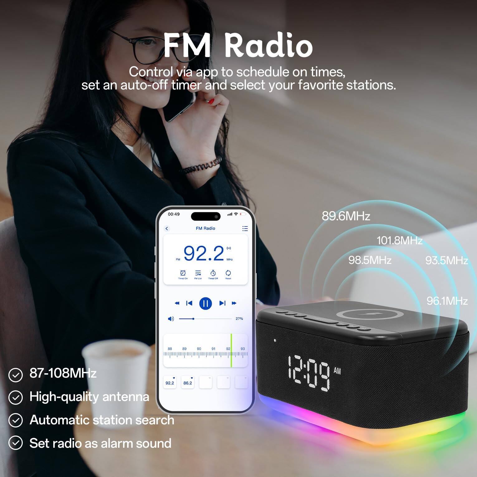 FM Radio

Control via app to schedule on times, set an auto-off timer and select your favorite stations.

- 87-108MHz
- High-quality antenna
- Automatic station search
- Set radio as alarm sound

FM Radio H - 92.2 - 89.6MHz 101.8MHz 98.5MHz 93.5MHz 92.2 36.2 t High-quality antenna Automatic station search Il DO de V - 27 M 1 12:09 AM 96.1MHz