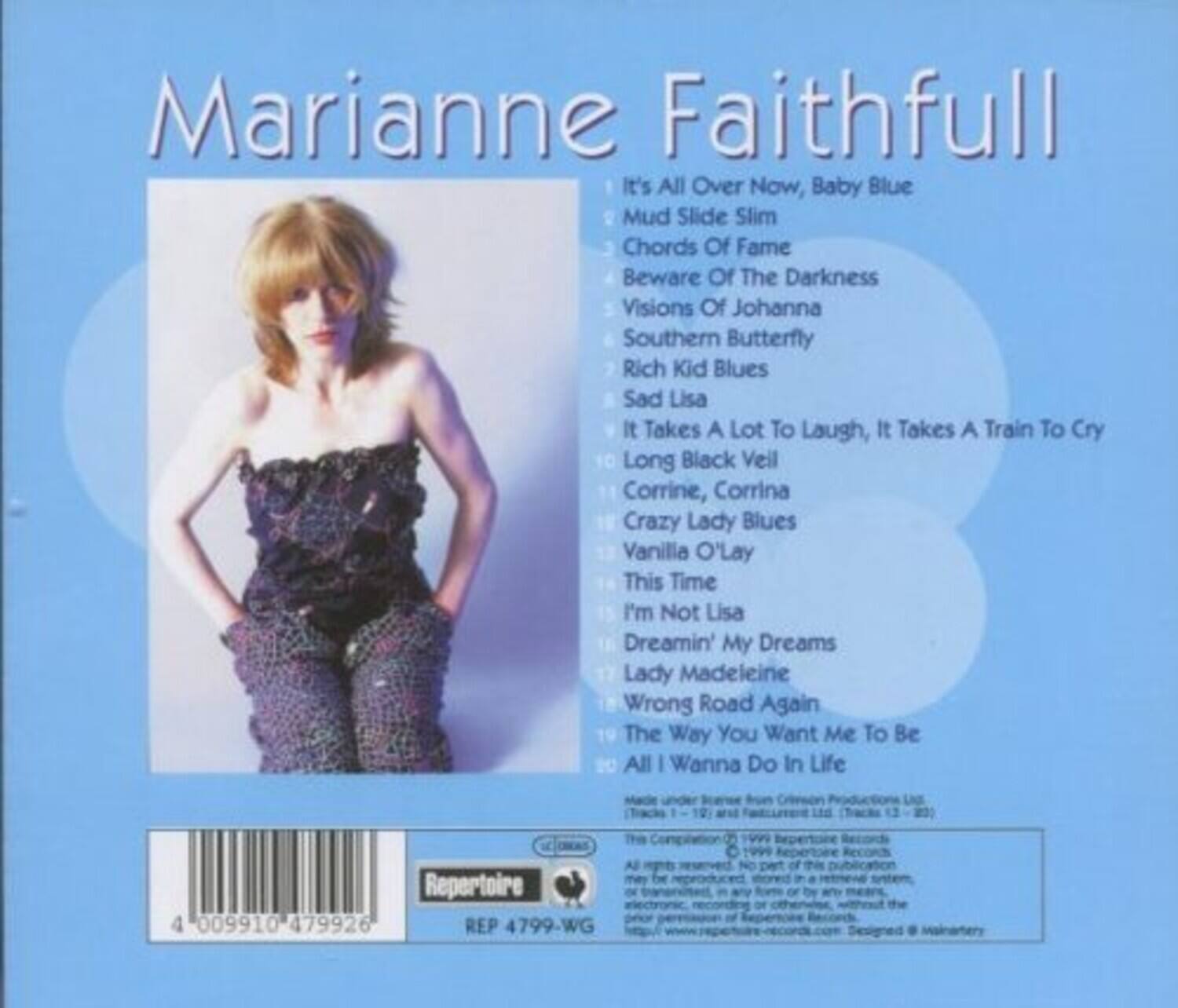 Marianne Faithfull

It's All Over Now, Baby Blue  
Mud Slide Slim  
Chords Of Fame  
Beware Of The Darkness  
Visions Of Johanna  
Southern Butterfly  
Rich Kid Blues  
Sad Lisa  
It Takes A Lot To Laugh, It Takes A Train To Cry  
Long Black Veil  
Corrine, Corrina  
Crazy Lady Blues  
Vanilla O'Lay  
This Time  
I'm Not Lisa  
Dreamin' My Dreams  
Lady Madeleine  
Wrong Road Again  
The Way You Want Me To Be  
All I Wanna Do In Life  

Mace kerwe  
The Al Repertoire  
4 009910 479926  
REP 4799-WG  
8 NO Sesigned  

Repertoire  
4 009910 479926  
REP 4799-WG  

This compilation © 1999 Repertoire Records  
All rights reserved.  
Manufactured under license from EMI Records Ltd.  
© 1999 Repertoire Records  
All rights reserved.  
Manufactured under license from EMI Records Ltd.  
© 1999 Repertoire Records  
All rights reserved.
