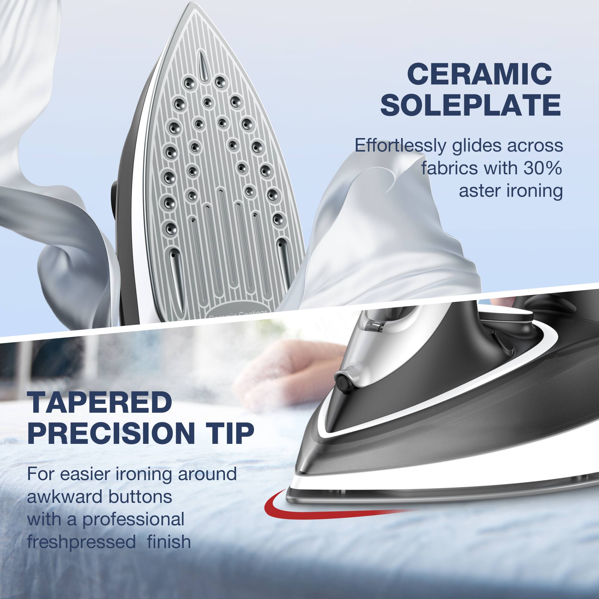 CERAMIC SOLEPLATE: Effortlessly glides across fabrics with 30% aster ironing
TAPERED PRECISION TIP: For easier ironing around awkward buttons with a professional freshpressed finish