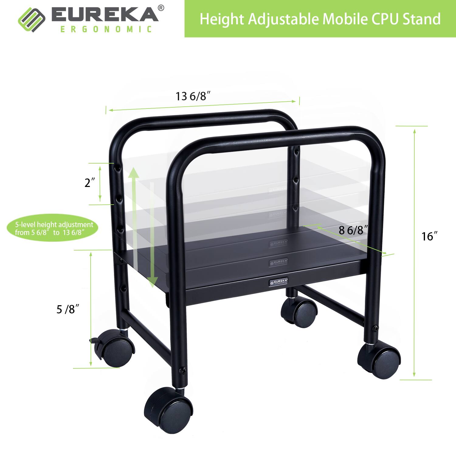 EUREKA Height Adjustable Mobile CPU Stand ERGONOMIC

- 5-level height adjustment from 5 6/8" to 13 6/8"
- 13 6/8" height
- 2" adjustment
- 8 6/8" width
- 16" depth
- 5/8" caster wheels