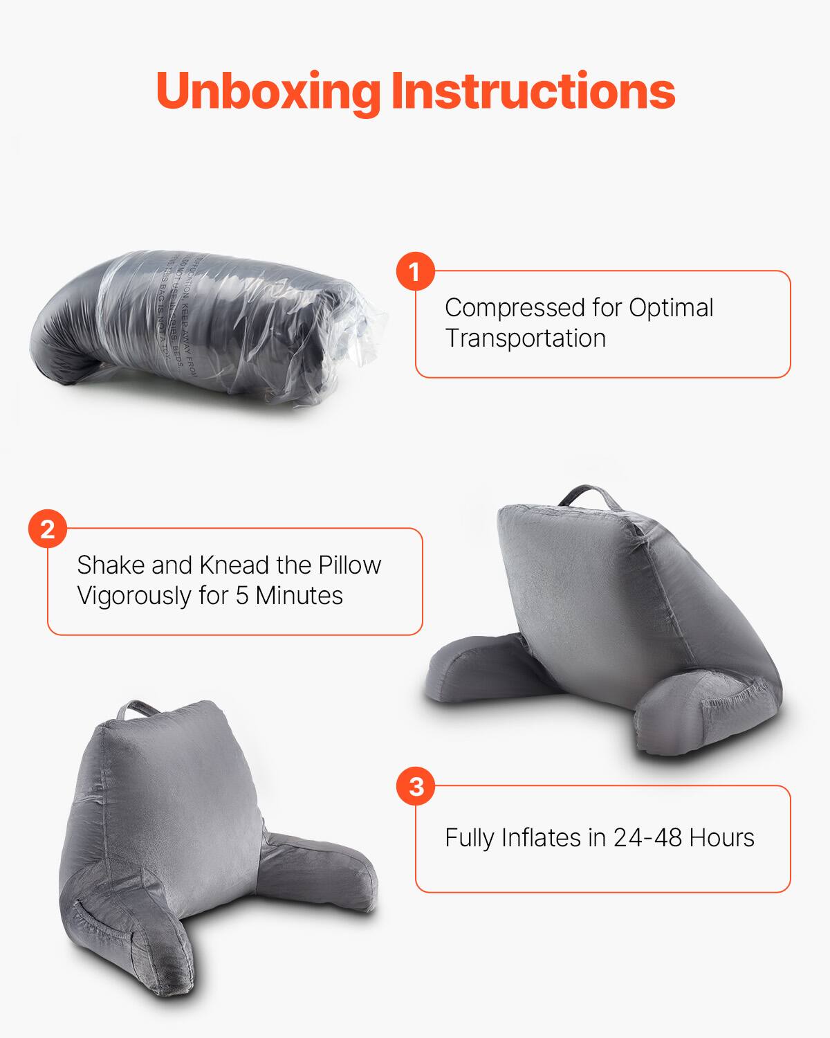 Unboxing Instructions

1. Compressed for Optimal Transportation

2. Shake and Knead the Pillow Vigorously for 5 Minutes

3. Fully Inflates in 24-48 Hours