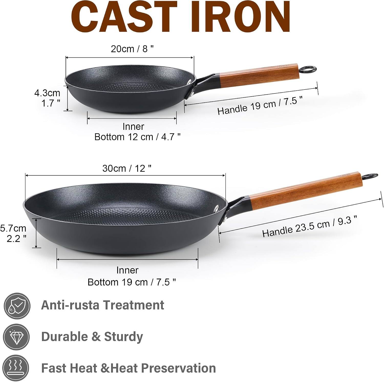 CAST IRON

20cm / 8"
4.3cm 1.7"
Inner Bottom 12 cm / 4.7"
Handle 19 cm / 7.5"

30cm / 12"
5.7cm 2.2"
Inner Bottom 19 cm / 7.5"
Handle 23.5 cm / 9.3"

Anti-rust Treatment
Durable & Sturdy
Fast Heat & Heat Preservation