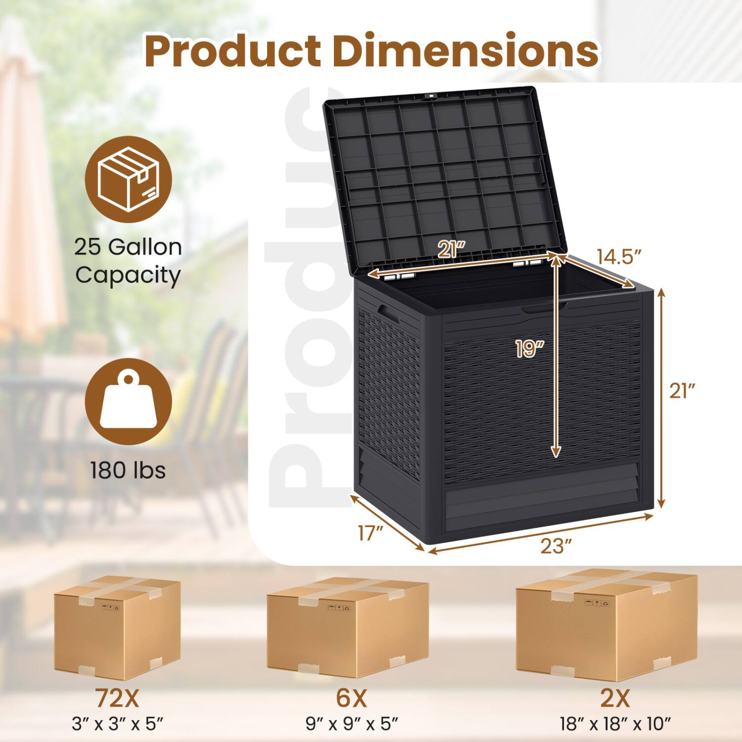 Product Dimensions:  
- 25 Gallon Capacity  
- 21" x 14.5" x 19"  
- 17" x 23" x 21"  
- 180 lbs  

Boxes:  
- 72X: 3" x 3" x 5"  
- 6X: 9" x 9" x 5"  
- 2X: 18" x 18" x 10"