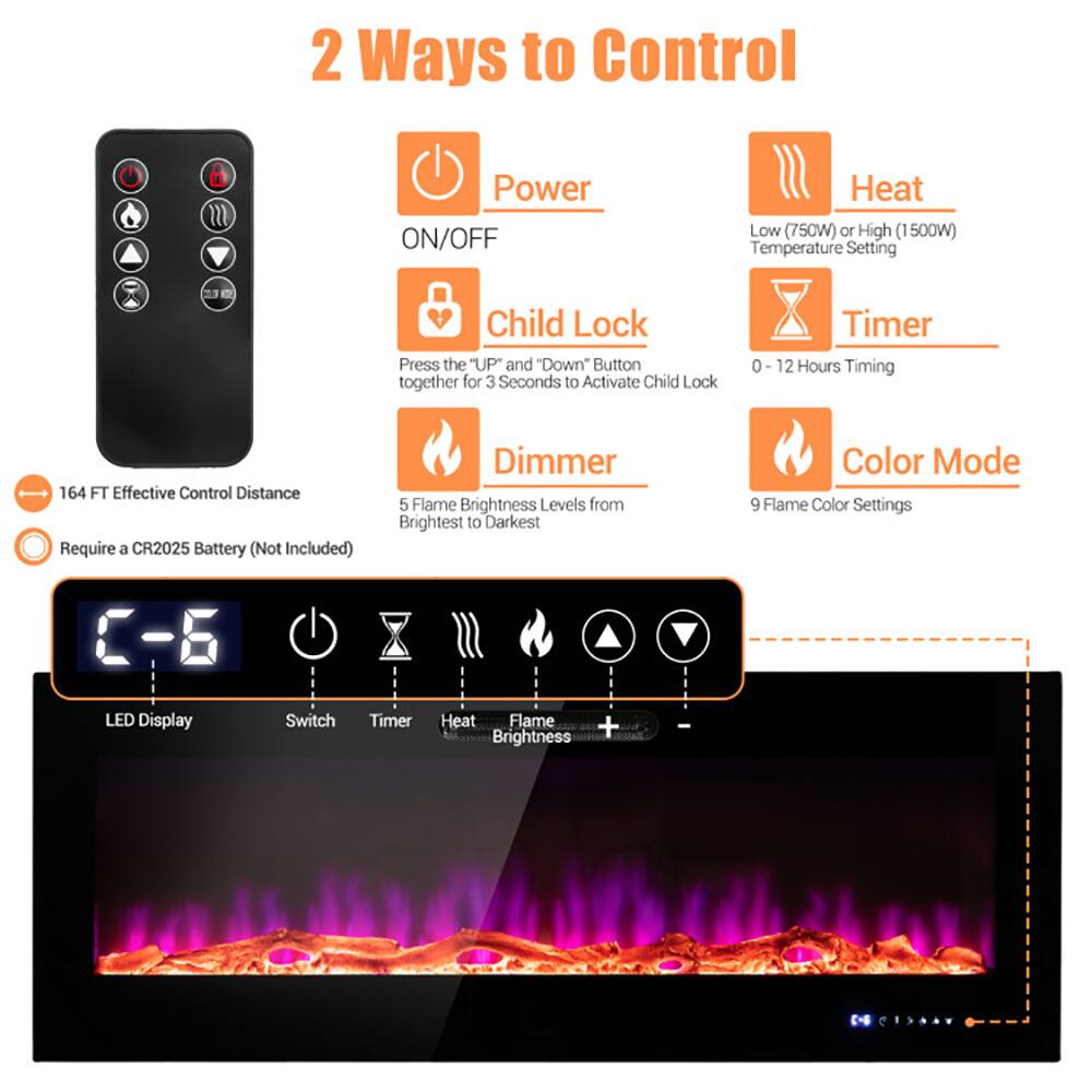 2 Ways to Control

- Power ON/OFF
- Heat: Low (750W) or High (1500W) Temperature Setting
- Child Lock: Press the "UP" and "Down" Button together for 3 Seconds to Activate Child Lock
- Timer: 0 - 12 Hours Timing
- Dimmer: 5 Flame Brightness Levels from Brightest to Darkest
- Color Mode: 9 Flame Color Settings
- LED Display
- Switch
- Timer
- Heat
- Brightness

164 FT Effective Control Distance

Require a CR2025 Battery (Not Included)