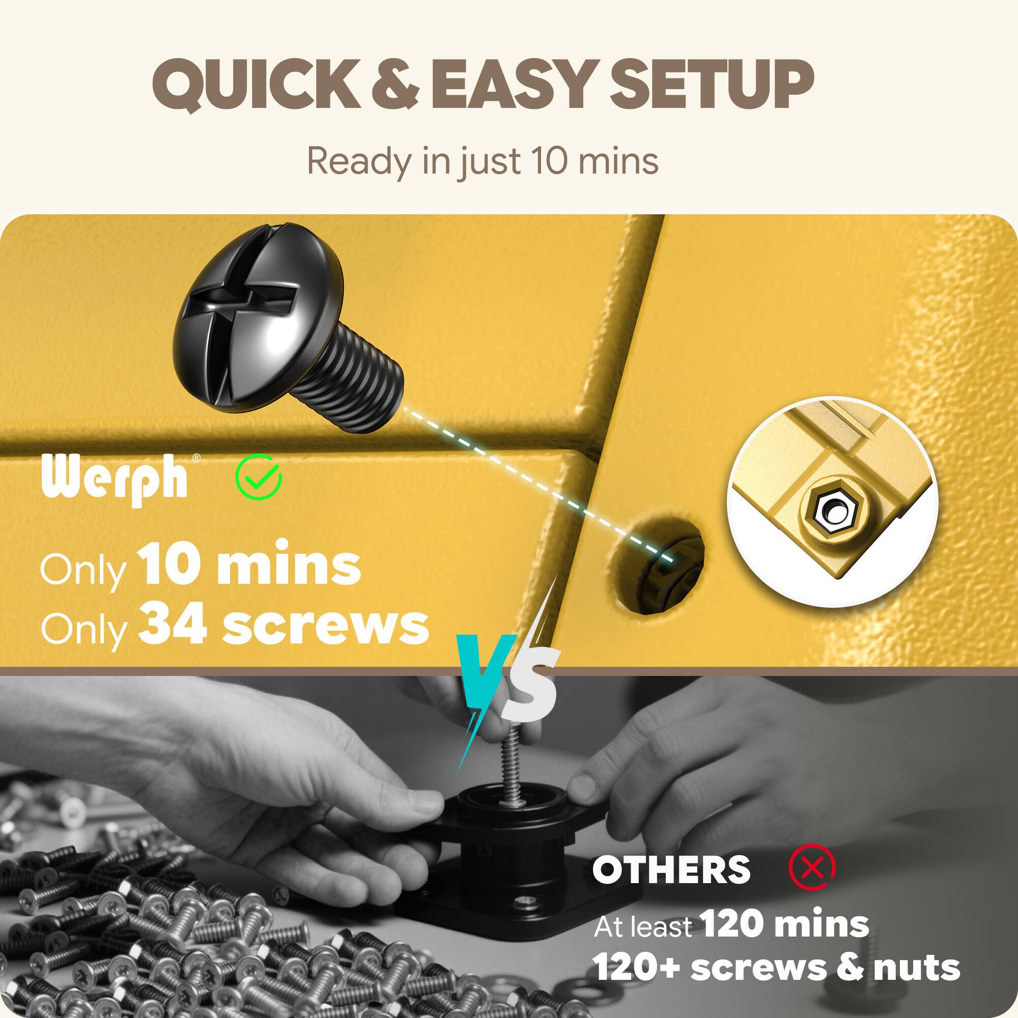 QUICK & EASY SETUP  
Ready in just 10 mins  

Werph  
Only 10 mins  
Only 34 screws  

VS  

OTHERS  
At least 120 mins  
120+ screws & nuts