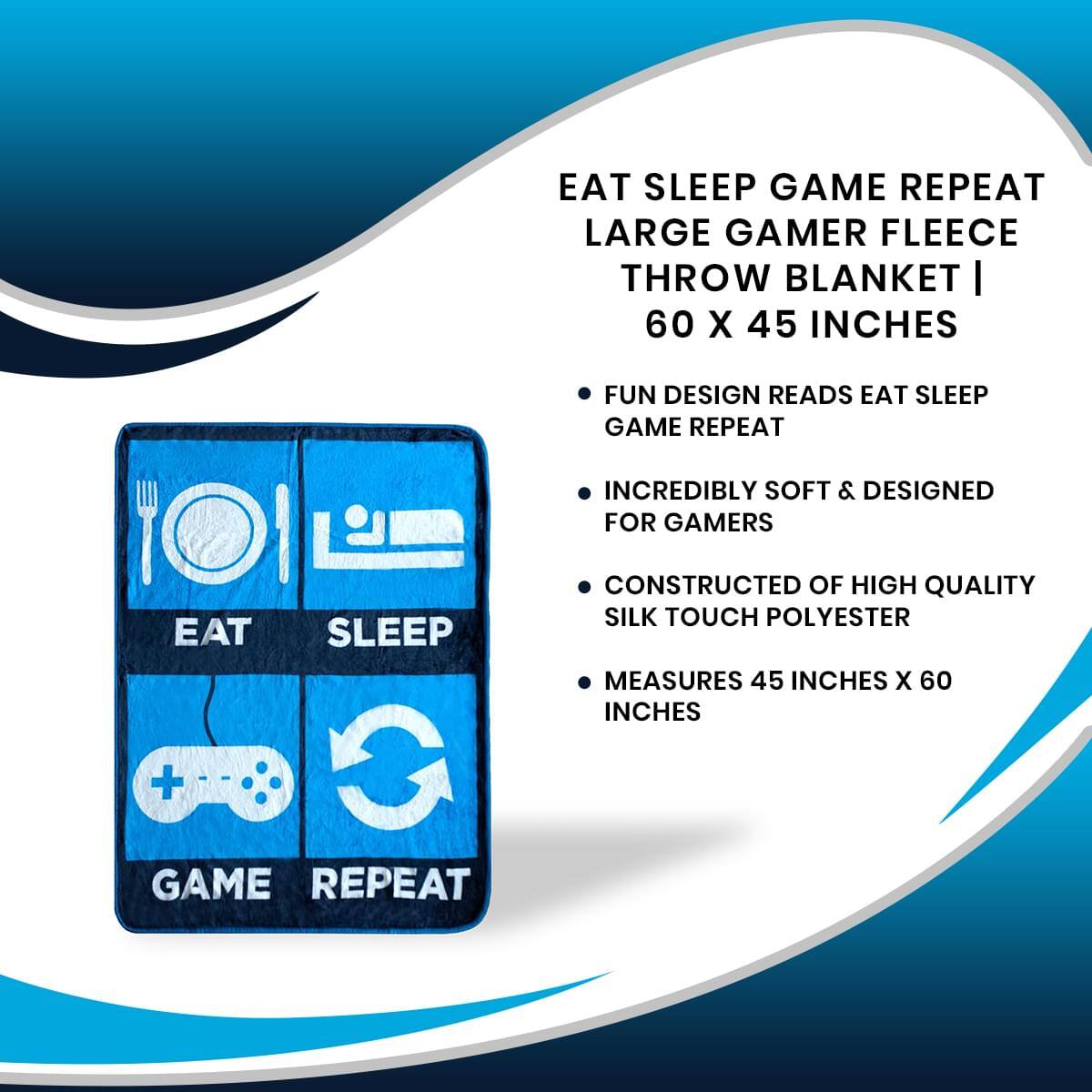 EAT SLEEP GAME REPEAT  
LARGE GAMER FLEECE THROW BLANKET | 60 X 45 INCHES  

- FUN DESIGN READS EAT SLEEP GAME REPEAT  
- INCREDIBLY SOFT & DESIGNED FOR GAMERS  
- CONSTRUCTED OF HIGH QUALITY SILK TOUCH POLYESTER  
- MEASURES 45 INCHES X 60 INCHES