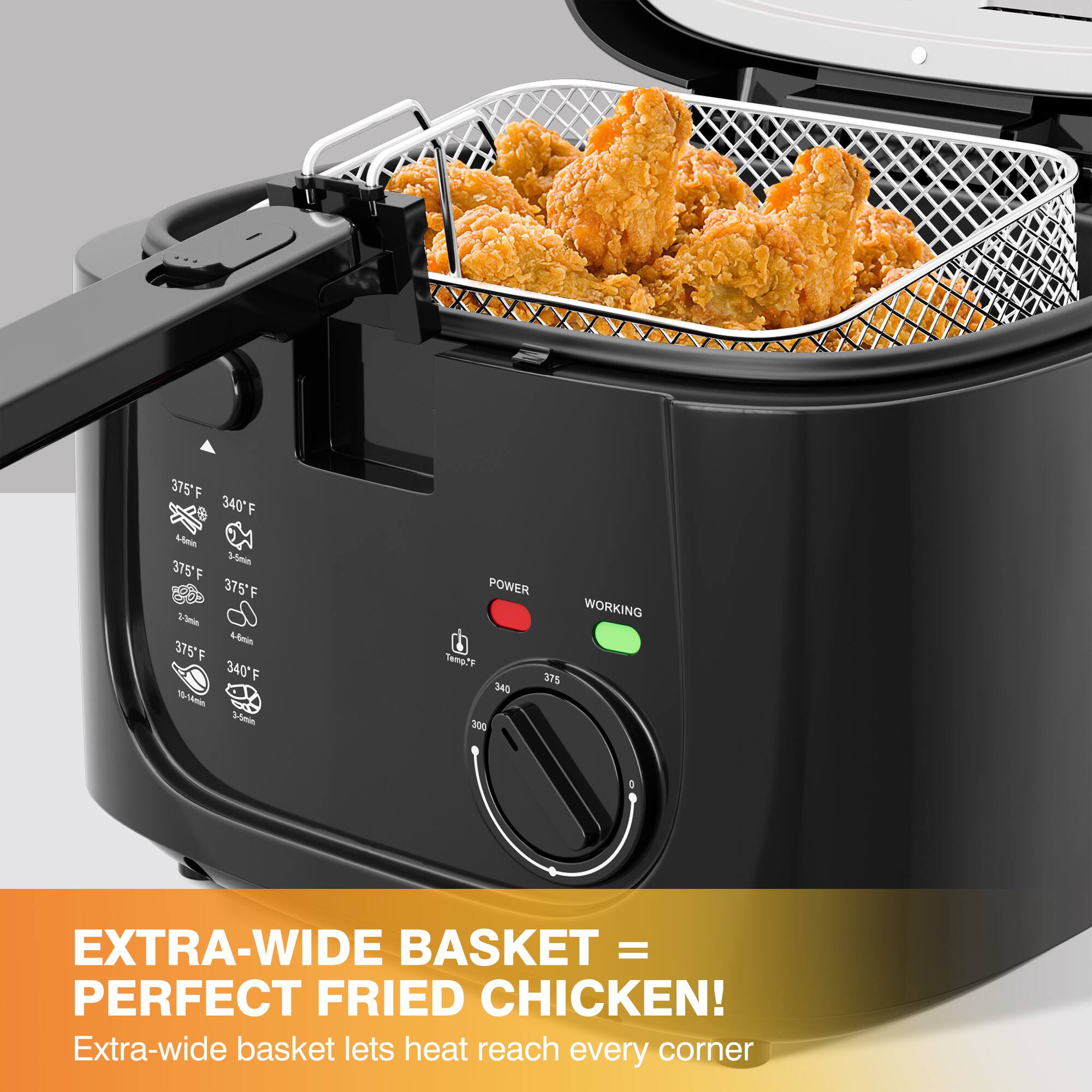 375°F  
340°F  
375°F  
375°F  
2-3 min  
10-04 min  
20 min  

POWER  
WORKING  

Temp°F  
375  
340  
300  

EXTRA-WIDE BASKET = PERFECT FRIED CHICKEN!  
Extra-wide basket lets heat reach every corner