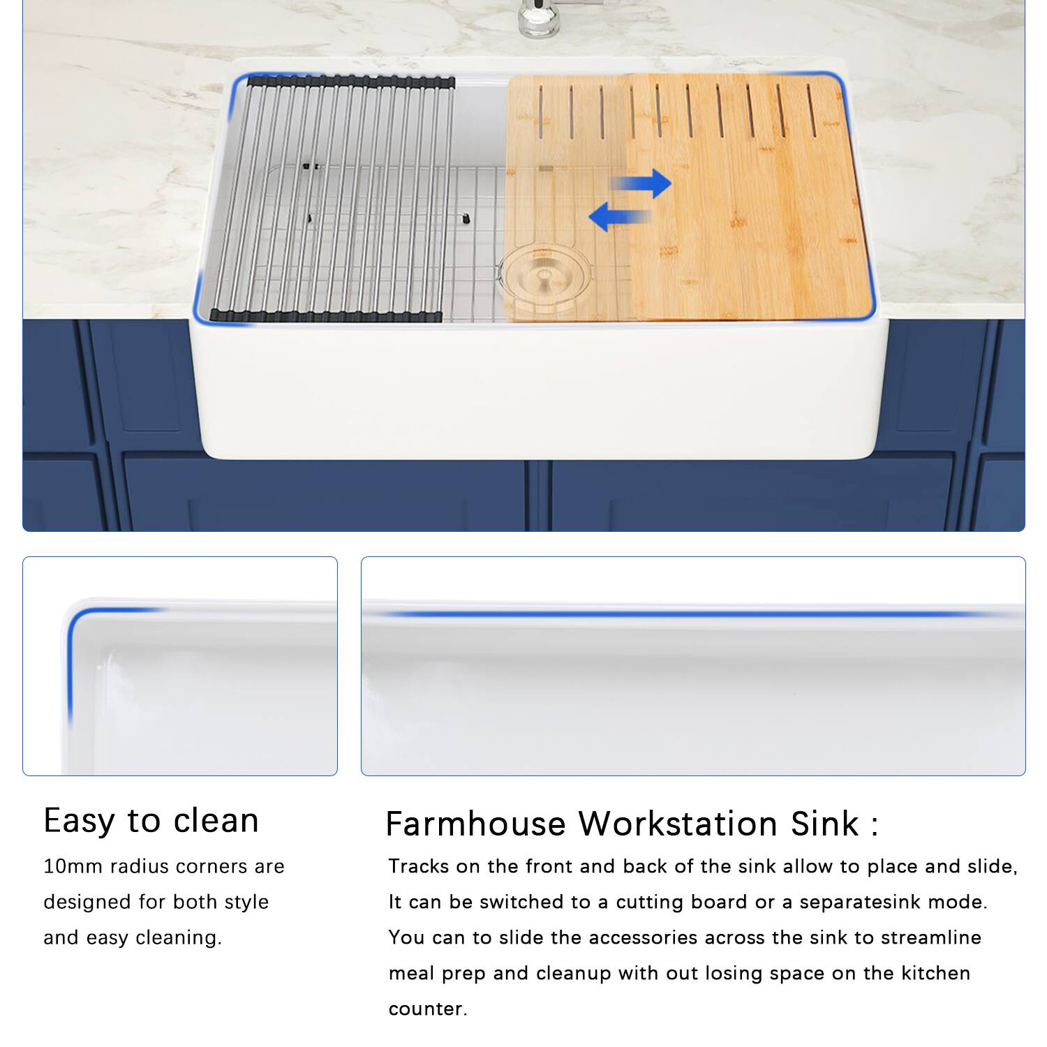 Easy to clean  
10mm radius corners are designed for both style and easy cleaning.

Farmhouse Workstation Sink:  
Tracks on the front and back of the sink allow you to place and slide it. It can be switched to a cutting board or a separate sink mode. You can slide the accessories across the sink to streamline meal prep and cleanup without losing space on the kitchen counter.