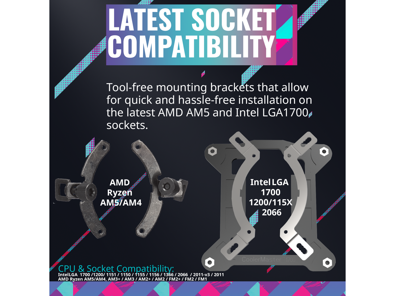**LATEST SOCKET COMPATIBILITY**

Tool-free mounting brackets that allow for quick and hassle-free installation on the latest AMD AM5 and Intel LGA1700 sockets.

**AMD Ryzen AM5/AM4**

**Intel LGA 1700 1200/115X 2066**

**CPU & Socket Compatibility:**

- Intel LGA 1700 1200/1151 1150 1155 1156 1366 2066 2011-v3 2011
- AMD Ryzen AM5/AM4, AM3+/AM3 AM2+/AM2 FM2+/FM2 FM1