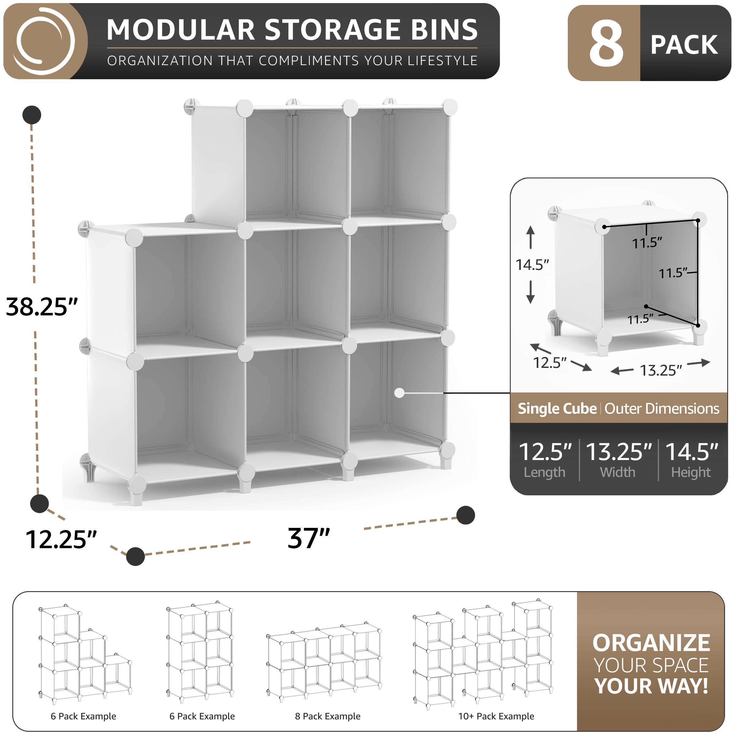 MODULAR STORAGE BINS  
ORGANIZATION THAT COMPLIMENTS YOUR LIFESTYLE  

8 PACK  

Single Cube Outer Dimensions  
12.5" Length  
13.25" Width  
14.5" Height  

14.5"  
11.5"  
11.5"  
38.25"  
11.5"  
12.5"  
13.25"  

12.25"  
37"  

ORGANIZE YOUR SPACE YOUR WAY!  

6 Pack Example  
6 Pack Example  
8 Pack Example  
10+ Pack Example
