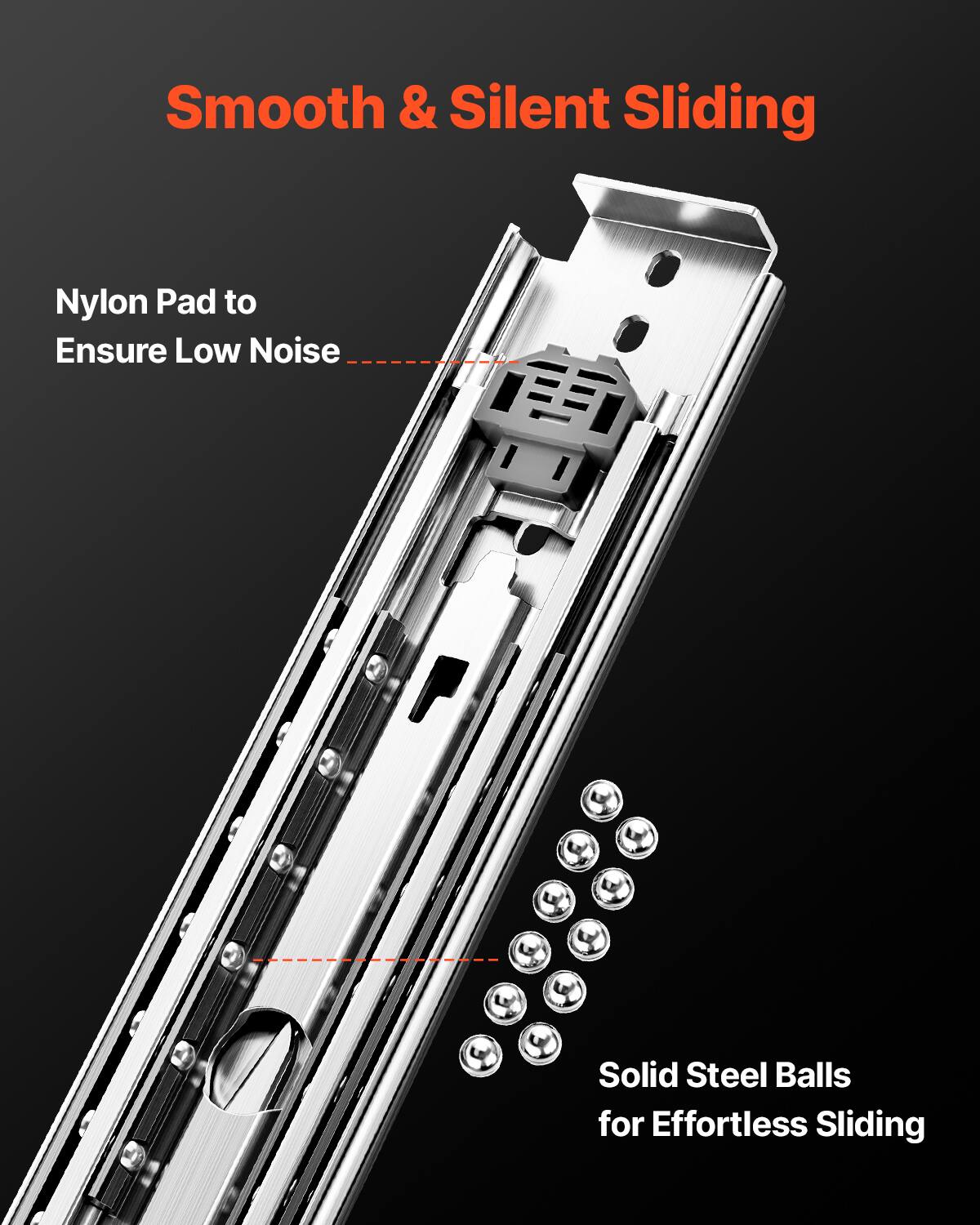 Smooth & Silent Sliding

Nylon Pad to Ensure Low Noise

Solid Steel Balls for Effortless Sliding