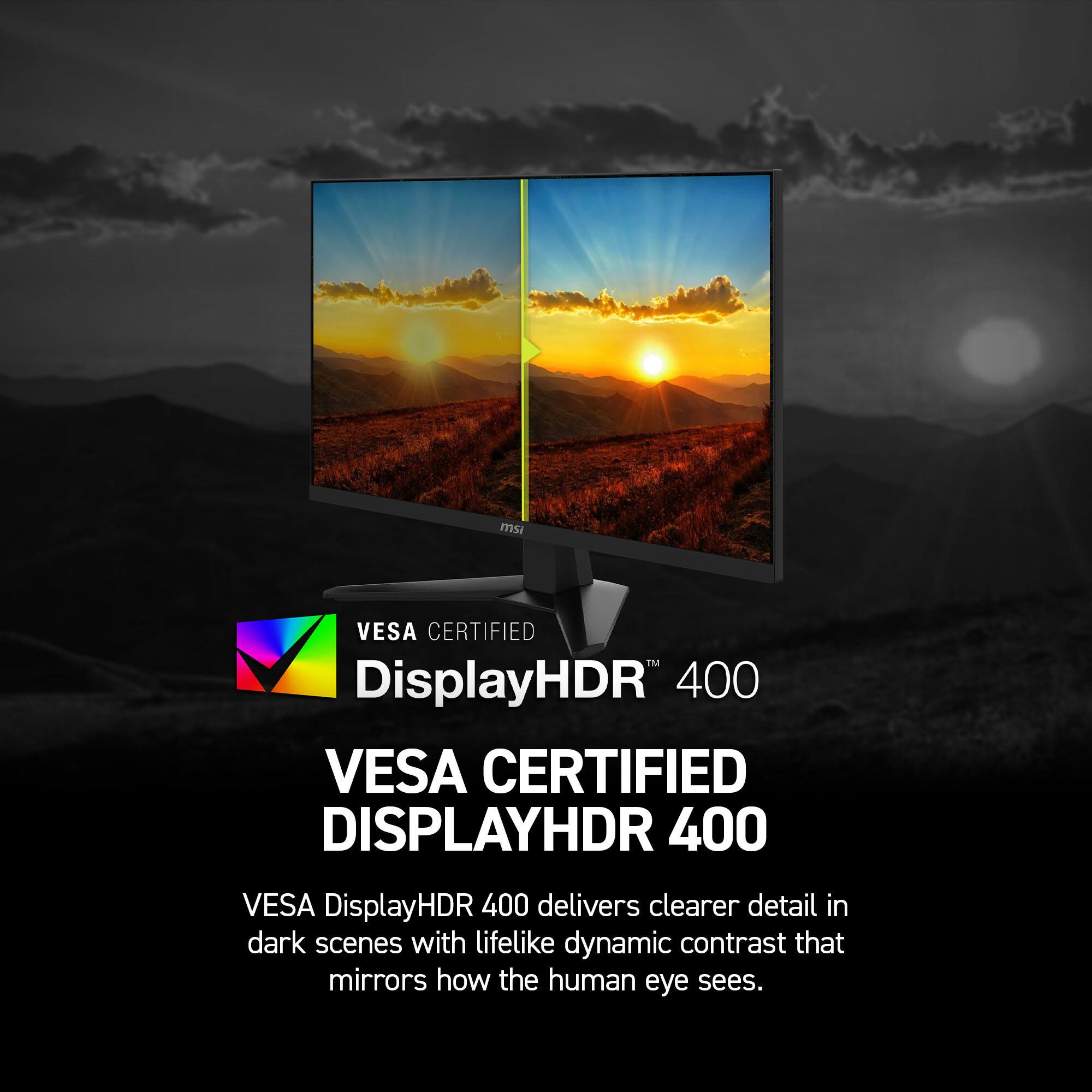 msi VESA CERTIFIED™ DisplayHDR 400

VESA CERTIFIED DISPLAYHDR 400

VESA DisplayHDR 400 delivers clearer detail in dark scenes with lifelike dynamic contrast that mirrors how the human eye sees.