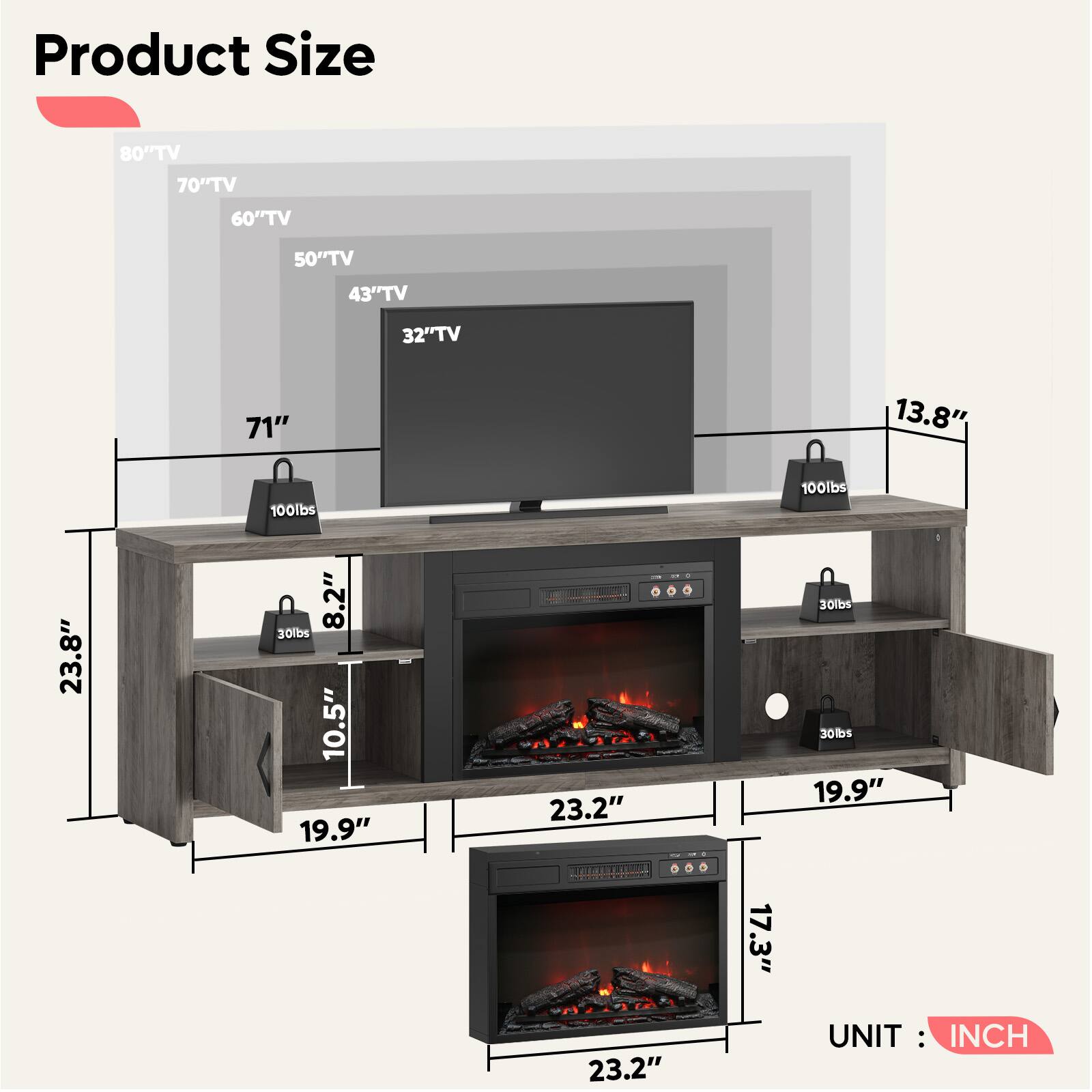 Product Size

- 80" TV
- 70" TV
- 60" TV
- 50" TV
- 43" TV
- 32" TV

- 71"
- 13.8"
- 23.8"
- 8.2"
- 10.5"
- 23.2"
- 19.9"
- 17.3"
- 23.2"

- 100lbs
- 30lbs
- 30lbs

UNIT: INCH