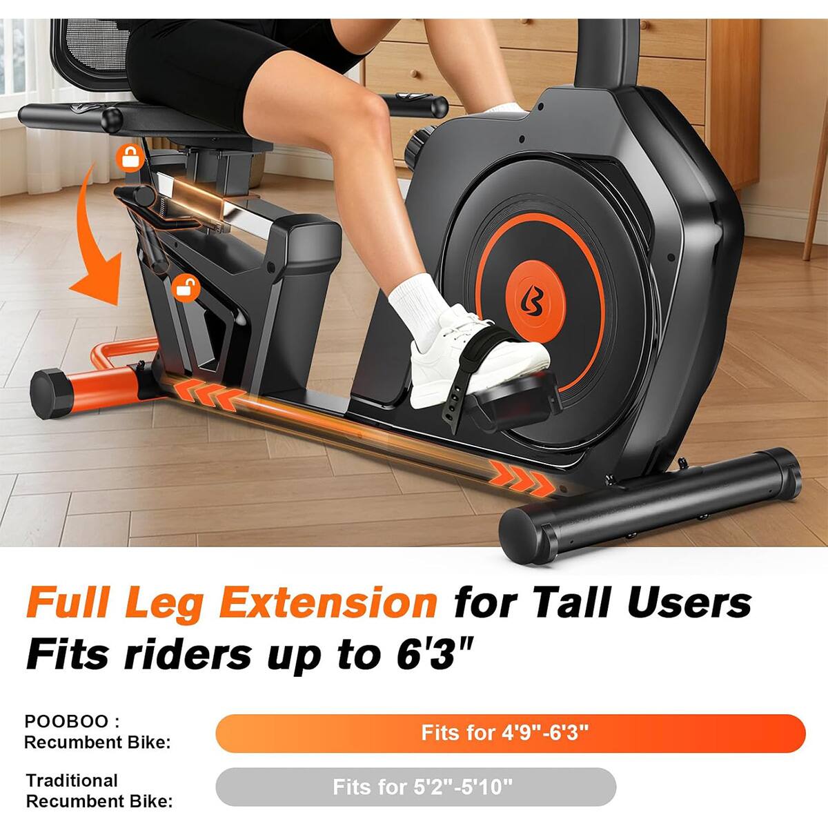 Full Leg Extension for Tall Users  
Fits riders up to 6'3"  

POOBOO:  
Recumbent Bike:  
Fits for 4'9"-6'3"  

Traditional Recumbent Bike:  
Fits for 5'2"-5'10"
