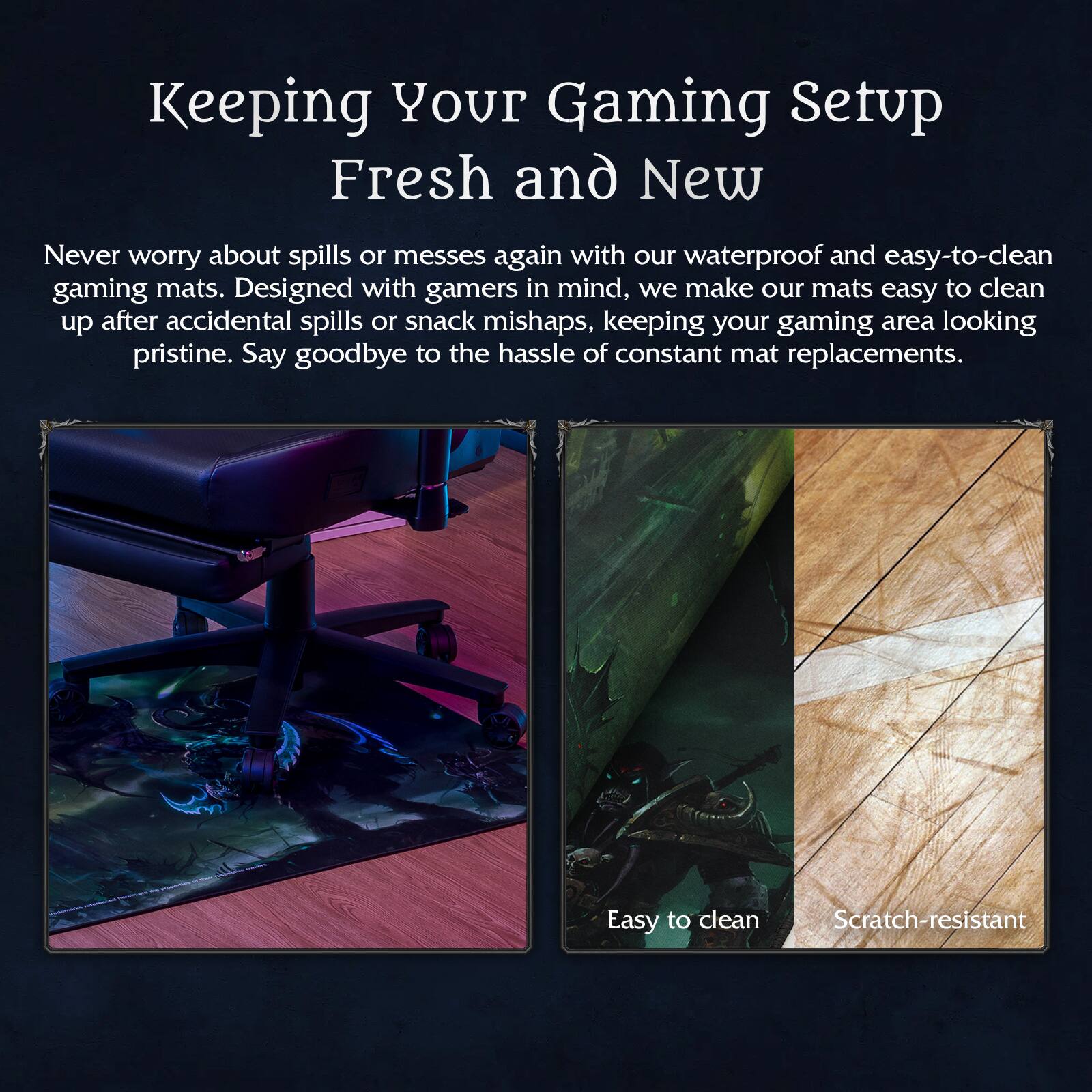 Keeping Your Gaming Setup Fresh and New

Never worry about spills or messes again with our waterproof and easy-to-clean gaming mats. Designed with gamers in mind, we make our mats easy to clean up after accidental spills or snack mishaps, keeping your gaming area looking pristine. Say goodbye to the hassle of constant mat replacements.

Easy to clean  
Scratch-resistant