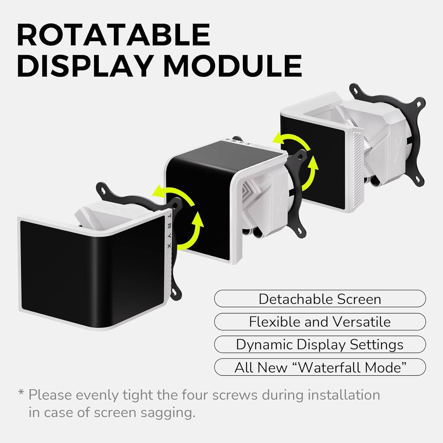 ROTATABLE DISPLAY MODULE
- Detachable Screen
- Flexible and Versatile
- Dynamic Display Settings
- All New "Waterfall Mode"
*Please evenly tighten the four screws during installation in case of screen sagging.