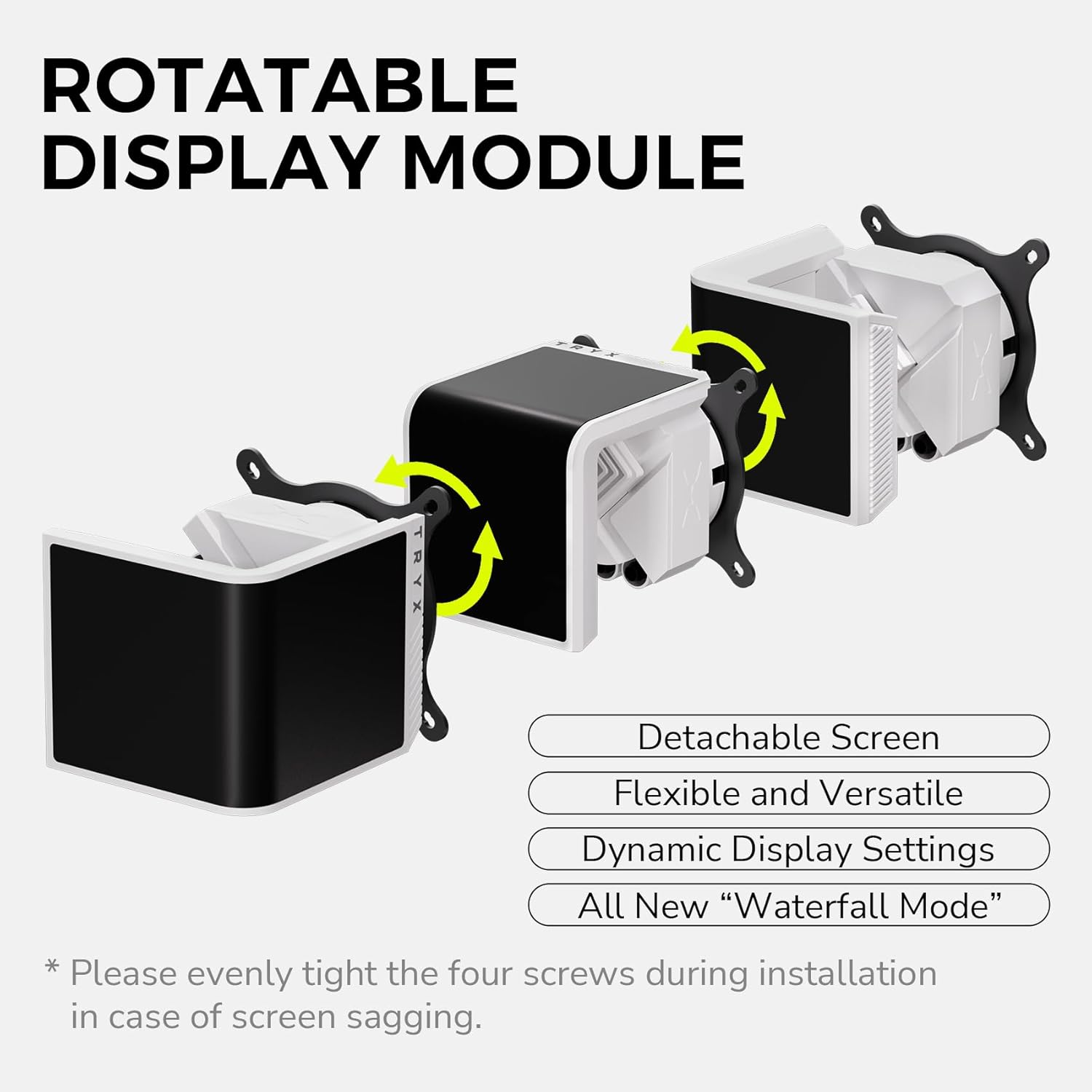 ROTATABLE DISPLAY MODULE

- Detachable Screen
- Flexible and Versatile
- Dynamic Display Settings
- All New "Waterfall Mode"

*Please evenly tighten the four screws during installation in case of screen sagging.