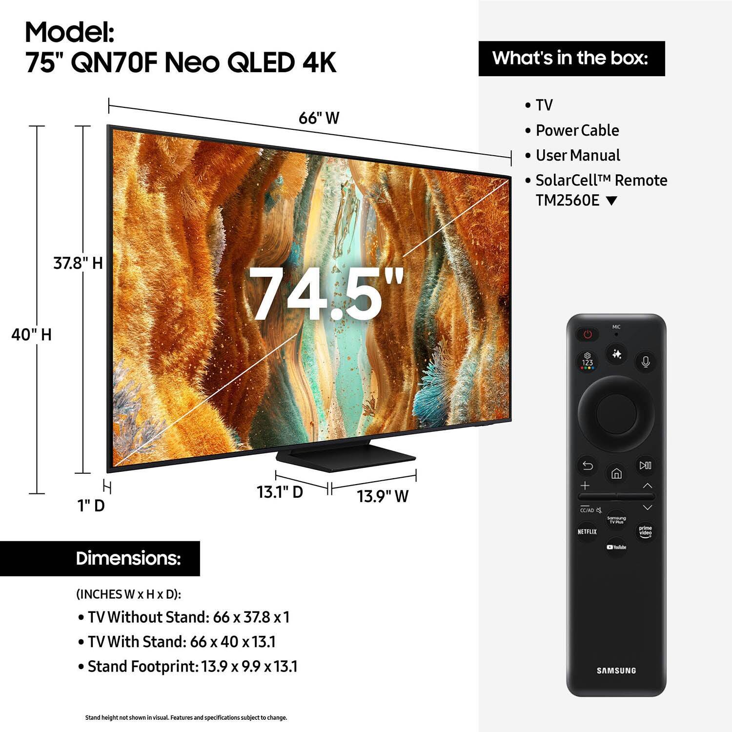 Model: 75" QN70F Neo QLED 4K
What's in the box:
- 66" W TV
- Power Cable
- User Manual
- SolarCell Remote (TM2560E)
Dimensions:
- Without Stand: 66 x 37.8 x 1
- With Stand: 66 x 40 x 13.1
- Stand Footprint: 13.9 x 9.9 x 13.1

Note: The text provided is already grouped and corrected.