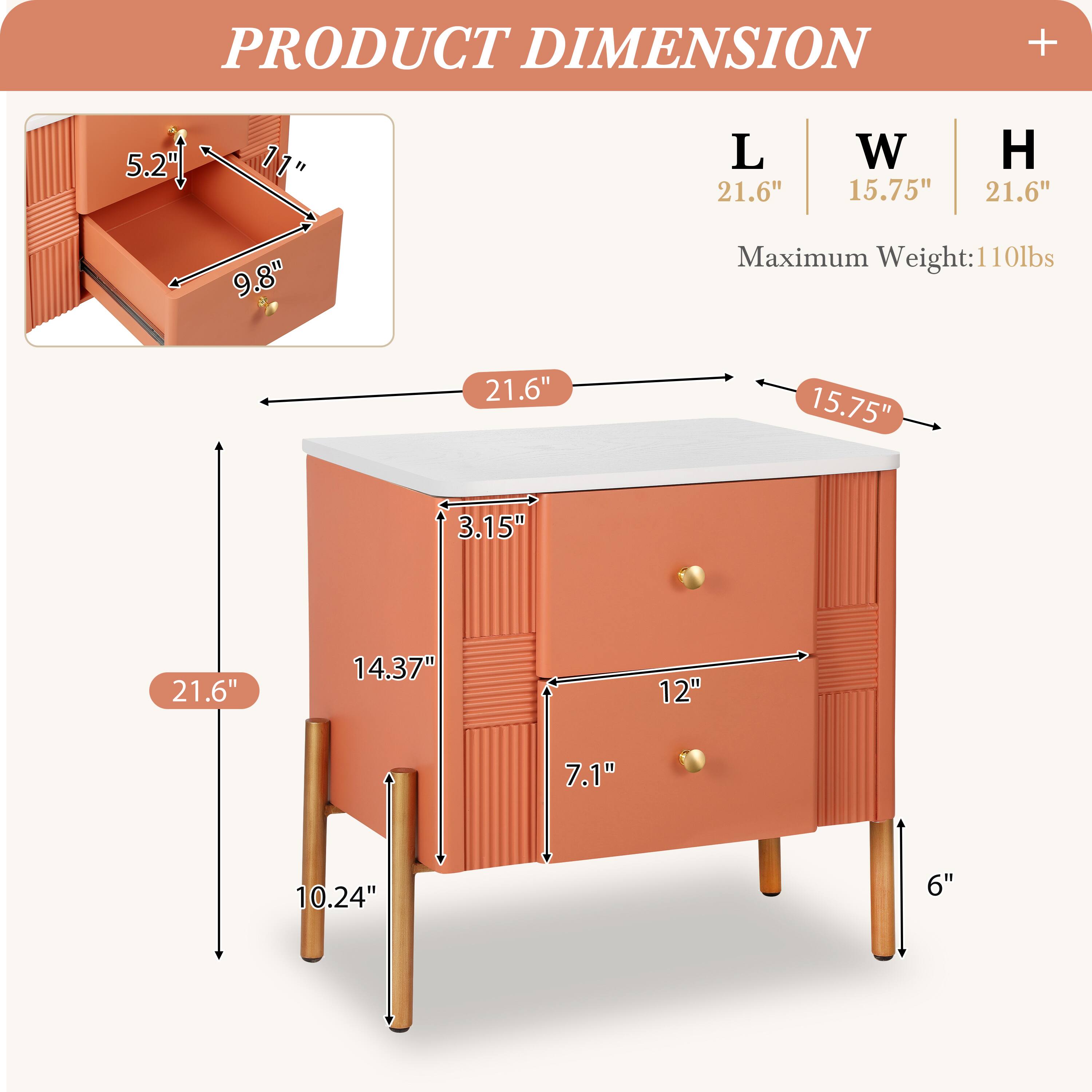 PRODUCT DIMENSION

L | W | H
21.6" | 15.75" | 21.6"

Maximum Weight: 110lbs

- 5.2" (Height of the drawer)
- 11" (Depth of the drawer)
- 9.8" (Width of the drawer)
- 21.6" (Length of the cabinet)
- 15.75" (Width of the cabinet)
- 3.15" (Height of the top surface)
- 14.37" (Height of the cabinet body)
- 10.24" (Height of the legs)
- 12" (Width of the front panel)
- 7.1" (Height of the front panel)
- 6" (Height of the legs)