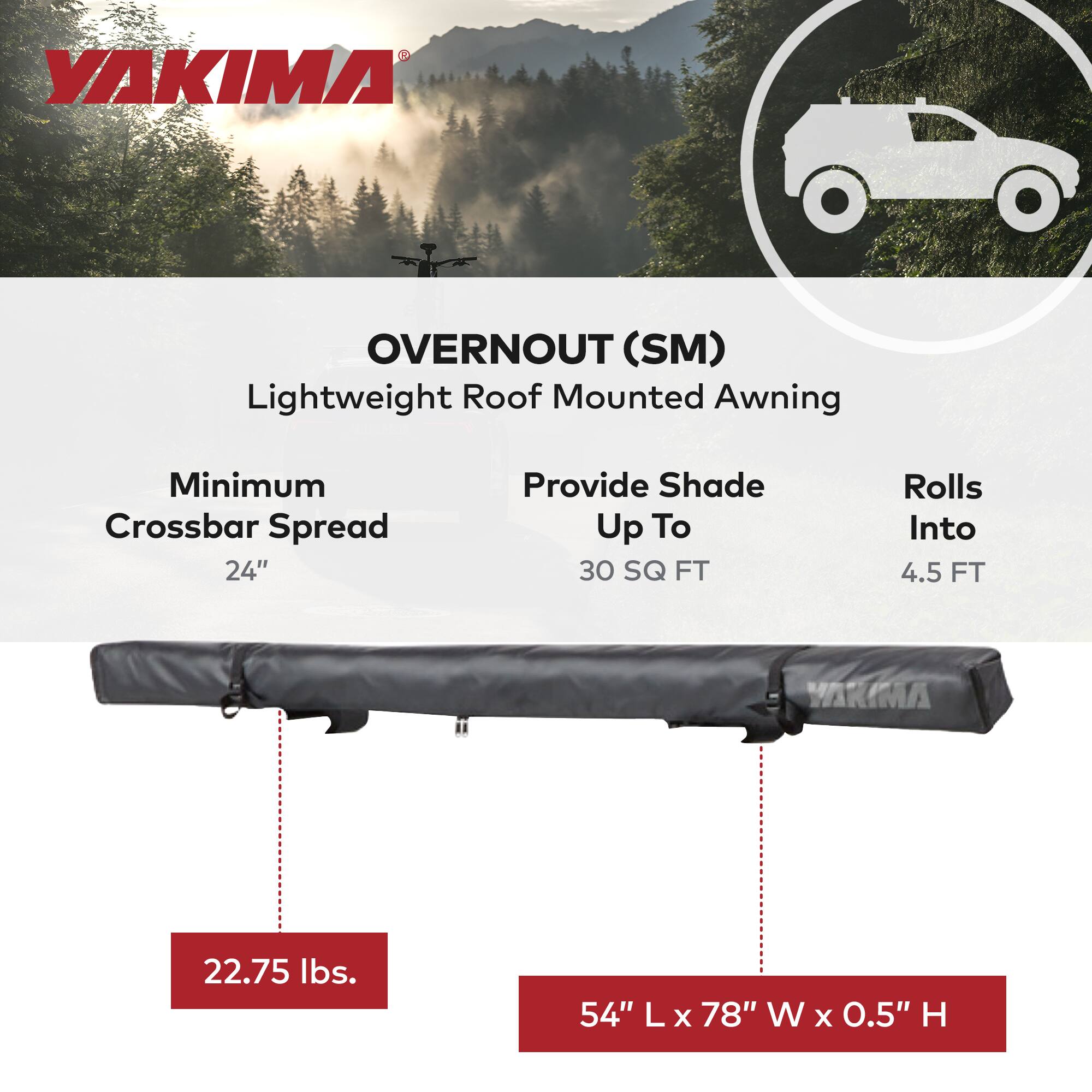 YAKIMA OVERNOUT (SM) Lightweight Roof Mounted Awning  
Minimum Crossbar Spread: 24"  
Provide Shade Up To: 30 SQ FT  
Rolls Into: 4.5 FT  
Weight: 22.75 lbs.  
Dimensions: 54" L x 78" W x 0.5" H