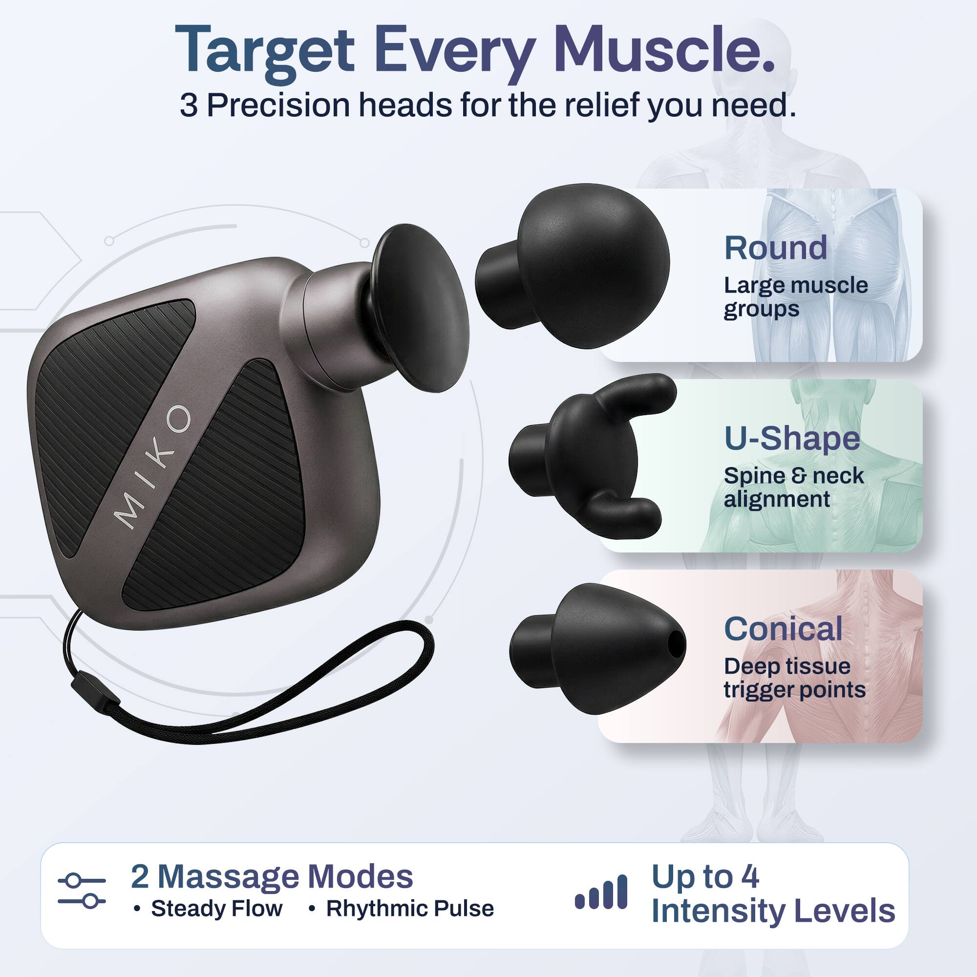 Target Every Muscle.  
3 Precision heads for the relief you need.  

- Round: Large muscle groups  
- U-Shape: Spine & neck alignment  
- Conical: Deep tissue trigger points  

2 Massage Modes:  
- Steady Flow  
- Rhythmic Pulse  

Up to 4 Intensity Levels