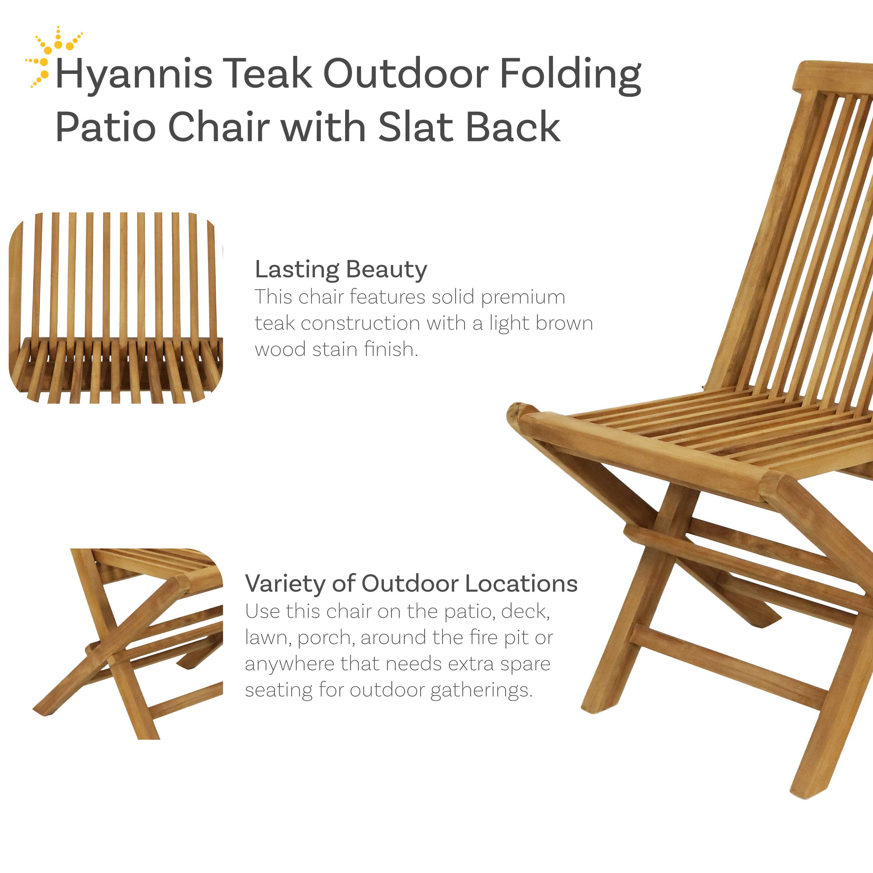 Hyannis Teak Outdoor Folding Patio Chair with Slat Back

Lasting Beauty
This chair features solid premium teak construction with a light brown wood stain finish.

Variety of Outdoor Locations
Use this chair on the patio, deck, lawn, porch, around the fire pit or anywhere that needs extra spare seating for outdoor gatherings.