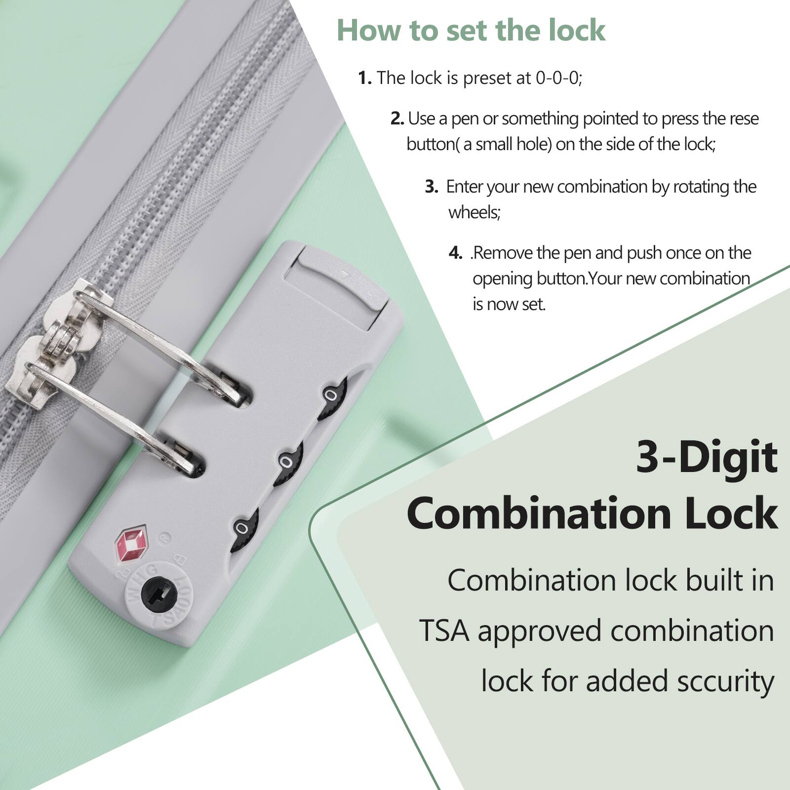 How to set the lock

1. The lock is preset at 0-0-0;
2. Use a pen or something pointed to press the reset button (a small hole) on the side of the lock;
3. Enter your new combination by rotating the wheels;
4. Remove the pen and push once on the opening button. Your new combination is now set.

3-Digit Combination Lock

Combination lock built in TSA approved combination lock for added security